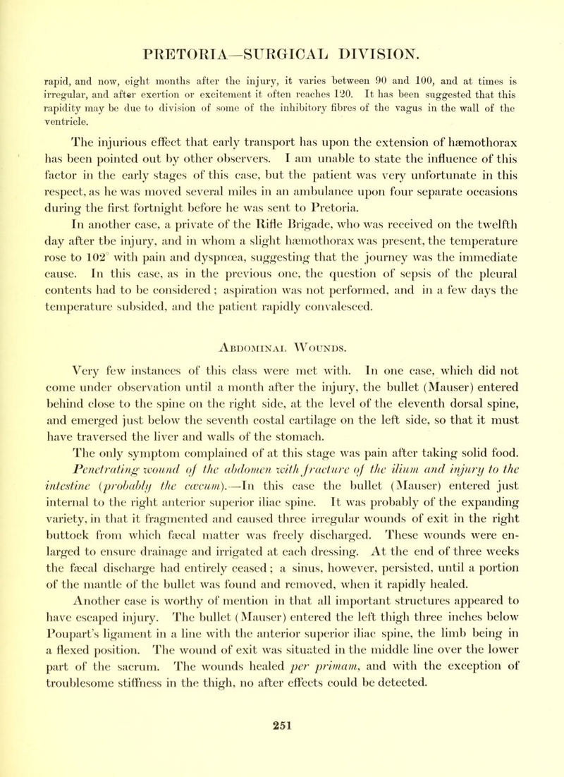 rapid, and now, eight months after the injury, it varies between 90 and 100, and at times is irregular, and after exertion or excitement it often reaches 120. It has been suggested that this rapidity may be due to division of some of the inhibitory fibres of the vagus in the wall of the ventricle. The injurious effect that early transport has upon the extension of haemothorax has been pointed out by otlier observers. I am unable to state the influence of this factor in the early stages of this case, but the patient was very unfortunate in this respect, as he was moved several miles in an ambulance upon four separate occasions during the first fortnight before he was sent to Pretoria. In another case, a private of the Rifle Brigade, who was received on the twelfth day after the injury, aud in whom a slight luemothorax was j)resent, the temperature rose to 102° with pain and dyspnoea, suggesting that tlie journey was the immediate cause. In this case, as in tlie previous one, the opiestion of sepsis of the pleural contents had to be considered ; asj)iration was not performed, and in a few days the temperature subsided, and the patient rapidly convalesced. Abdominal Woiunds. Very few instances of this class were met with. In one case, which did not come under observation until a month after the injury, the bullet (Mauser) entered behind close to the spine on the right side, at the level of the eleventh dorsal spine, and emerged just below the seventh costal cartilage on the left side, so that it must have traversed the liver and walls of the stomach. The only symptom complained of at this stage was pain after taking solid food. Penetrating won/id of the abdomen with Jraeture of the ilium and injury to the intestine {prohahly the e(eeum).—In this ease the bidlet (JMauser) entered just internal to the right anterior superior iliac spine. It was probably of the expanding variety, in that it fragmented and caused three irregular wounds of exit in the right buttock from whicli fecal matter was freely discharged. These wounds were en- larged to ensure drainage and irrigated at each dressing. At the end of three weeks the fecal discharge had entirely ceased; a sinus, however, persisted, until a portion of the mantle of the Imllet was found and removed, wlien it rapidly healed. Another case is worthy of mention in that all important structures appeared to have escaped injury. The bullet (Mauser) entered the left thigh three inches below Poupart’s ligament in a line with the anterior superior iliac spine, the limb being in a flexed position. The wound of exit was situated in the middle line over the lower part of the sacrum. The wounds healed per primam, and with the exception of troublesome stiffness in the thigh, no after effects could be detected.