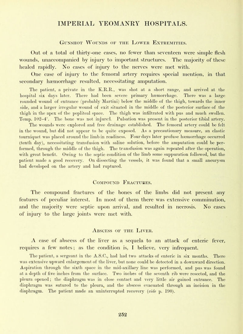 Gunshot Wounds of the Lower Extremities. Out ot a total of thirty-one cases, no fewer than seventeen were simple Hesh wounds, nnaccompanied by injury to important structures. The majority of these healed rapidly. No cases of injury to the nerves were met with. One case of injury to the femoral artery requires special mention, in that secondary hemorrhage resulted, necessitating amputation. The patient, a private in the K.R.R., was shot at a short range, and arrived at the hospital six days later. There had been severe primary haemorrhage. There was a large rounded wound of entrance (probably Martini) below the middle of the thigh, towards the inner side, and a larger irregular wound of exit situated in the middle of the posterior surface of the thigh in tlie apex of the popliteal space. The thigh was infiltrated with pus and much swollen. Temp. 102-4°. The bone was not injured. Pulsation was present in the posterior tibial artery. The wounds were explored and free drainage established. The femoral artery could be felt in the wound, but did not appear to be quite exposed. As a precautionary measure, an elastic tourniquet was placed around the limb in readiness. Four days later profuse haemorrhage occurred (tenth day), necessitating transfusion with saline solution, before the amputation could be per- formed, through the middle of the thigh. The transfusion was again repeated after the operation, with great benefit. Owing to the septic condition of the limb some suppuration followed, but the patient made a good recovery. On dissecting the vessels, it was found that a small aneurysm had developed on the artery and had ruptured. Compound Fractures. The compound fractures of the bones of the limbs did not present any features of j^eculiar interest. In most of them there was extensive comminution, and the majority were septic upon arrival, and resulted in necrosis. No cases of injury to the large joints were met with. Abscess of the Liver. A case of abscess of the liver as a sequela to an attack of enteric fev^er, requires a few notes; as the condition is, I believe, very infrequent. The patient, a sergeant in the A.S.C., had had two attacks of enteric in six months. There was extensive upward enlargement of the liver, but none could be detected in a downward direction. Aspiration through the sixth space in the mid-axillary line was jjerformed, and pus was found at a depth of five niches from the surface. Two inches of the seventh rib were resected, and the pleura opened; the diaphragm was in close contact and very little air gained entrance. The diaphragm was sutured to the pleura,, and the abscess evacuated through an incision in the diaphragm. The patient made an uninterrupted recovery (vide p. 190).