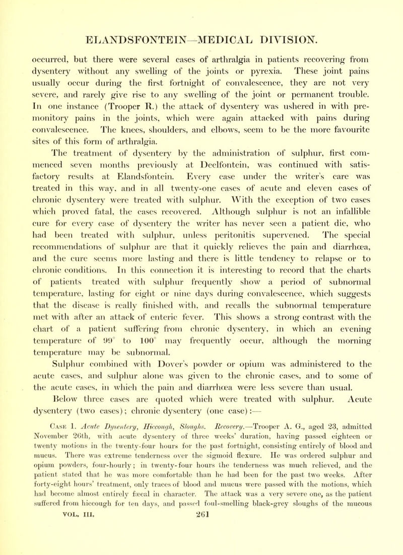 occurred, but there were several cases of arthralgia in patients reeovering from dysentery without any swelling of the joijits or pyrexia. These joint pains usually occur during the first fortniglit of convalescence, they are not very severe, and rarely give rise to any swelling of the joint or permanent trouble. In one instance (Trooper R.) the attack of dysentery was ushered in with pre- monitory pains in the joi)its, which were again attacked with pains during convalescence. The knees, shoulders, and elbows, seem to be tlie more favourite sites of this form of arthralgia. 'Ihe treatment of dysentery by the administration of sulphur, first com- menced seven months previously at Deelfontein, was continued witli satis- factory results at Elandsfontein. Every case under the writer’s care was treated in this way, and in all twenty-one cases of acute and eleven cases of chronic dysentery were treated with sidplmr. With the exception of two cases which proved fatal, tlie cases recovered. Altliough sid])hur is not an infallible cure for eA'ery case of dysentery the writer lias never seen a patient die, who had been treated witli sulphur, unless peritonitis supervened. Tlie special recommendations of sulphur are that it quickly relieves the pain and diarrhoea, and the cure seems more lasting and there is little tendency to relapse or to chronic conditions. In this connection it is interesting to record that the charts of patients treated with sulphur frequently show a period of subnormal temperature, lasting for eight or nine days during convalescence, which suggests that the disease is really finished with, and recalls the subnormal tenqierature met with after an attack of enteric fever. I’his shows a strong contrast with the chart of a patient suffering from chronic dysentery, in which an evening temperature of to 100° may frequently occur, although the morning temperature may be subnormal. Sulphur combined with Dover’s powder or opium was administered to the acute cases, and sulphur alone was given to the chronic cases, and to some of the acute cases, in which the jiain and diarrhnea were less severe than usual. lielow three cases are quoted which were treated with sulphur. Acute dysentery (two cases); chronic dysentery (one case):— Cask 1. Acute DuHeuto'y, lliccowjh, Stomjha. Recovery.—Troo2X'r A. G., aged 23, admitted November 20th, witli acute dysentery of three weeks’ duration, having passed eighteen or twenty motions in tlie twenty-four hours for the jiast fortnight, consisting entirely of blood and mucus. There was extreme tenderness over the sigmoid flexure. He was ordered sufiihur and ojiium powders, four-hourly; in twenty- four hours the tenderness was much relieved, and the ^latient stated that ho was moi'c comfortable than he had been for the past two weeks. After forty-eight hours’ treatment, only traces of blood and mucus were jJassed with the motions, which had become almost enlirely ftecal in character. The attack was a very severe one, as the patient suffered from hiccough for ten days, and passed foul-smelling black-grey sloughs of the mucous