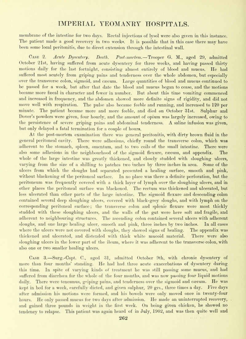 membrane of the intestine for two days. Rectal injections of lysol were also given in this instance. The patient made a good recovery in two weeks. It is possible that in this case there may have been some local peritonitis, due to direct extension through the intestinal wall. Case 2. Acute Dysentery. Death. Post-mortem.—Trooper Gr. M., aged 29, admitted October 21st, having suffered from acute dysentery for three weeks, and having passed thirty motions daily for the last fortnight, consisting almost entirely of blood and mucus. He had suffered most acutely from griping pains and tenderness over the whole abdomen, but especially over the transverse colon, sigmoid, and caecum. Large quantities of blood and mucus continued to be passed for a week, but after that date the blood and mucus began to cease, and the motions became more faecal in character and fewer in number. But about this time vomiting commenced and increased in frequency, and the abdomen showed more definite signs of rigidity, and did not move well with respiration. The pulse also became feeble and running, and increased to 120 per minute. The patient became more and more feeble, and died on October 31st. Sulphur and Dover’s powders were given, four hourly, and the amount of opium was largely increased, owing to the persistence of severe griping pains and abdominal tenderness. A saline infusion was given, but only delayed a fatal termination for a couple of hours. At the post-mortem examination there was general peritonitis, with dirty brown fluid in the general peritoneal cavity. There were adhesions, chiefly round the transverse colon, which was adherent to the stomach, spleen, omentum, and to two coils of the small intestine. There were also some adhesions in the neighbourhood of the sigmoid flexure, caecum, and appendix. The whole of the large intestine was greatly thickened, and closely studded with sloughing ulcers, varying from the size of a shilling to patches two inches by three inches in area. Some of the ulcers from which the sloughs had separated presented a healing surface, smooth and pink, without blackening of the peritoneal surface. In no place was there a definite perforation, but the peritoneum was frequently covered with a thick layer of lymph over the sloughing ulcers, and in other places the peritoneal surface was blackened. The rectum was thickened and ulcerated, but less ulcerated than other parts of the large intestine. The sigmoid flexure and descending colon contained several deep sloughing ulcers, covered with black-grey sloughs, and with lymph on the corresponding peritoneal surface; the transverse colon and splenic flexure were most thickly studded with these sloughing ulcers, and the walls of the gut were here soft and fragile, and adherent to neighbouring structures. The ascending colon contained several ulcers with adherent sloughs, and one large healing ulcer, smooth and pink, three inches by two inches. In all cases where the ulcers were not covered with sloughs, they showed signs of healing. The appendix was thickened and ulcerated, and distended with thick white mucoid material. There were also sloughing ulcers in the lower part of the ileum, where it was adherent to the transverse colon, with also one or two smaller healing ulcers. Case 3.—Surg.-Capt. C., aged 31, admitted October 9th, with chronic dysentery of more than four months’ standing. He had had. three acute exacerbations of dysentery during this time. In spite of varying kinds of treatment he was still passing some mucus, and had suffered from diarrhoea for the whole of the four months, and was now pa^sing four liquid motions daily. There were tenesmus, griping pains, and tenderness over the sigmoid and caecum. He was kept in bed for a week, carefully dieted, and given sulphur, 20 grs., three times a day. Five days after admission his motions were formed, and his howels were only moved once in twenty-four hours. He only passed mucus for two days after admission. He made an uninterrupted recovery, - and gained three pounds in weight in the first week. On being given chicken, he showed no tendency to relapse. This patient was again heard of in July, 1902, and was then quite well and