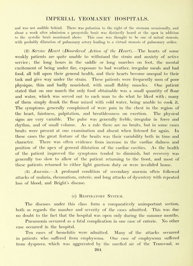 and was not audible behind. There was pxilsation to the right of the sternum occasionally, and about a week after admission a presystolic bruit was distinctly heard at the apex in addition to the systolic biaiit mentioned above. This case was thought to be one of mitral stenosis, with probably dilatation of pulmonary artery leading to a virtual stenosis of pulmonary orifice. (2) Service Heart {Disordered Action of the Hea?d).—The hearts of some weakly patients are quite unable to withstand the strain and anxiety of active service; the long hours in the saddle or long marches on foot, the mental excitement of being under tire, exposure to bad weather, irregular meals and bad food, all tell upon their general health, and their hearts become unequal to their task and give way under the strain. These patients were frequently men of poor physique, thin and badly nourished, with small flabby muscles. One patient stated that on one march the only food obtainable was a small quantity of dour and water, which was served out to each man to do what he liked with; many of them simply drank the dour mixed with cold water, being unable to cook it. The symptoms generally complained of were pain in the chest in the region of the heart, faintness, palpitation, and breathlessness on exertion. The physical signs are very variable. The pulse was generally feeble, * irregular in force and rhythm, and of small volume. As a rule there are no bruits, but in some cases bruits were present at one examination and absent when listened for again. In these eases the great feature of the bruits was their variability both in time and character. There was often evidence from increase in the cardiac dulness and position of the apex of general dilatation of the cardiac cavities. As the health of the patient improved the .symptoms tended to diminish, but recovery was generally too slow to allow of the patient returning to the front, and most of these patients returned to either light garrison duty or were invalided home. (3) Amcmia.—A profound condition of secondary aiuemia often followed attacks of malaria, rheumatism, enteric, and long attacks of dysentery with repeated loss of blood, and Bright’s disease. (c) Respiratory System. The diseases under this class form a comparatively uninqiortant section, both as regards tlie number and severity of tlie cases admitted. This was due no doubt to the fact that the hospital was open only during the summer months. Pneumonia occurred as a fatal complication in one case of enteric. No other case occurred in the hospital. Ten cases of bronchitis were admitted. Many of the attacks occurred in patients wlio suffered from emphysema. One case of enqihysema suffered from dyspiKca, wliieh was aggravated liy tlie rarefied air of the 'Jh-ansvaal, as