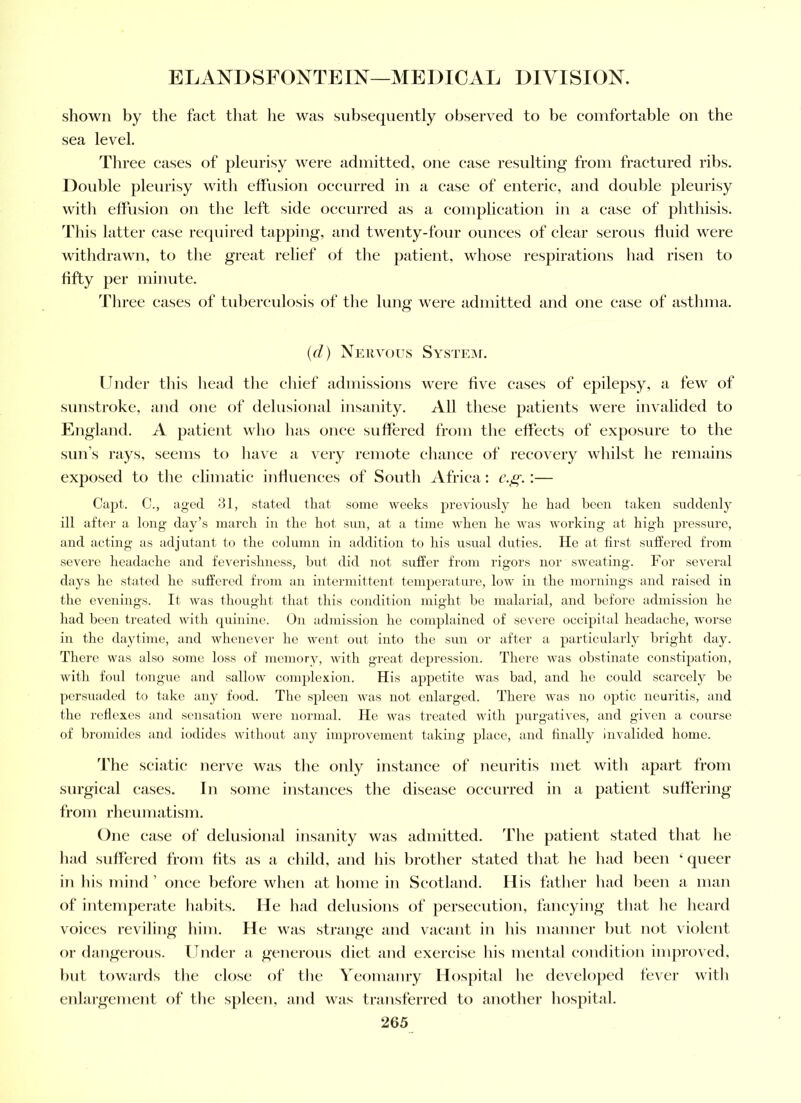 shown by the fact tluit he was subsequently observed to be comfortable on the sea level. Three cases of pleurisy were admitted, one ease resulting from fractured ribs. Doid)le pleurisy with effusion occurred in a case of enteric, and double pleurisy with effusion on tlie left side oeeurred as a complication in a ease of plitliisis. d'his latter ease required tapping, and twenty-four ounces of clear serous fluid were witlidrawn, to the great relief of tlie jiatient, whose respirations had risen to fifty per minute. Three cases of tubereidosis of tlie lung were admitted and one ease of asthma. {cl) Nervous System. Under this liead the cliief admissions were five cases of epilepsy, a few of sunstroke, and one of delusional insanity. All these patients were invalided to England. A patient who has once suffered from the effects of exposure to the sun’s rays, seems to have a very remote chance of recovery whilst he remains exjiosed to the elimatic influenees of South Africa: c.^.:— Capt. C., aged 31, stated that some weeks previously he had heen taken suddenly ill after a long day’s march in the hot sun, at a time when he was working at high pressure, and acting as adjutant to the column in addition to his usual duties. He at first suffered from severe headache and feverishness, but did not suffer from rigors nor sweating. For several days lie stated he suffered from an intermif tent temperature, low in the mornings and raised in the evenings. It was thouglit that this condition miglit he malarial, and before admission he had been treated with quinine. On admission he complained of severe occipital lieadache, worse in the daytime, and whenever he went out into the sun or after a particularly bright day. There was also some loss of memory, witli great depression. There was obstinate constipation, with foul tongue and sallow complexion. His appetite was bad, and he could scarcely be persuaded to take any food. The spleen was not enlarged. There was no optic neuritis, and the reflexes and sensation were normal. He was treated with purgatives, and given a course of bromides and iodides without any improvement taking place, and finally invalided home. The seiutic nerve was tlie only instance of neuritis met with apart from surgical eases. In some instances the disease occurred in a patient suffering from rheumatism. One ease of delusional insanity was admitted. The patient stated that he had suffered from fits as a child, and his brother stated that he had been ‘ queer in his mind ’ once before when at home in Scotland. His father had been a man of intemperate habits. He had delusions of persecution, fancying that he heard voices reviling him. He was strange and vacant in his manner but not violent or dangerous. Under a generous diet and exercise his mental condition improved, but towards the close of the Yeomanry Hospital he developed fever with enlargement of the spleen, and was transferred to another hospital.