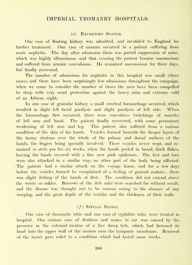 {e) Excretory System. One case of floating kidney was admitted, and invalided to England for further treatment. One case of uraania occurred in a patient suffering from acute nephritis. The day after admission there was partial suppression of urine, which was highly albuminous, and that evening the patient became unconscious and suffered from uramic convulsions. He remained unconscious for three days, but finally recovered. The number of admissions for nephritis in this hospital was small (three cases), and there have been surprisingly few admissions throughout the campaign, when we come to consider the number of times the men have been compelled to sleep with very scant protection against the heavy rains and extreme cold of an African night. In one case of granular kidney a small cerebral liEemorrhage occurred, which resulted in slight left facial paralysis and slight paralysis of left side. When the hEeniorrhage first occurred, there were convulsive twitchings of muscles of left arm and hand. The patient finally recovered, with some permanent weakening of left arm and leg. This patient also suffered from a curious condition of the skin of his hands. Vesicles formed beneath the deeper layers of the horny stratum over the whole of the palmar and dorsal surfaces of the hands, the fingers being specially involved. These vesicles never wept, and re- mained in statu quo for six weeks, when the hands peeled in broad, thick flakes, leaving the hands covered with a fine new pink epidermis. The feet and toes were also attacked in a similar way, no other part of the body being affected, •The patient had a similar attack on the voyage home, and for a few days before the vesicles formed he complained of a feeling of general malaise; there was slight itching of the hands at first. The condition did not extend above the wrists or ankles. Burrows of the itch mite were searched for without result, and the disease was thought not to be eczema owing to the absence of any weeping, and the great depth of the vesicles and the thickness of their walls. (/) Special Senses. One case of rheumatic iritis and one case of syphilitic iritis were treated in hospital. One curious case of deafness and noises in ear was caused by the presence in the external meatus of a live sheep tick, which had fastened its head into the upper wall of the meatus near the tympanic membrane. Removal of the insect gave relief to a condition which had lasted some weeks.