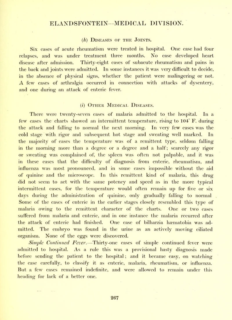 (h) Diseases of the Joints. Six cases of acute rlieiimatism were treated in hospital. One case had four relapses, and was under treatment three months. No case developed heart disease after admission. Thirty-eight cases of subacute rheumatism and pains in the back and joints were admitted. In some instances it was very difficult to decide, in the absence of physical signs, whether the patient were malingering or not. A few cases of arthralgia occurred in connection with attacks of dysentery, and one during an attack of enteric fever. (i) Other Medical Diseases. There were twenty-seven cases of malaria admitted to the hospital. In a few cases the charts showed an intermittent temperature, rising to 104° F. during the attack and falling to normal the next morning. In very few cases was the cold stage with rigor and subsequent hot stage and sweating well marked. In the majority of eases the temperature was of a remittent type, seldom falling in the morning more than a degree or a degree and a half; scarcely any rigor or sweating was complained of, the spleen was often not palpable, and it was in these cases that the difficulty of diagnosis from enteric, rheumatism, and influenza was most pronounced, and in some cases impossible without the aid of quinine and the microscope. In this remittent kind of malaria, this drug did not seem to act with the same potency and speed as in the more typical intermittent cases, for the temperature would often remain up for five or six days during the administration of quinine, only gradually falling to normal Some of the eases of enteric in the earlier stages closely resembled this type of malaria owing to the remittent character of the charts. One or two cases suffered from malaria and enteric, and in one instance the malaria recurred after the attack of enteric had finished. One case of bilharzia haunatobia was ad- mitted. The embryo was found in the urine as an actively moving ciliated organism. None of the eggs were diseovered. Simple Continued Fever.—Thirty-one cases of simple continued fever were admitted to hospital. As a rule this was a provisional hasty diagnosis made before sending the ])atient to the hospital; and it became easy, on watching the case carefully, to classify it as enteric, malaria, rheumatism, or influenza. But a few cases remained indefinite, and were allowed to remain under this heading for lack of a better one.