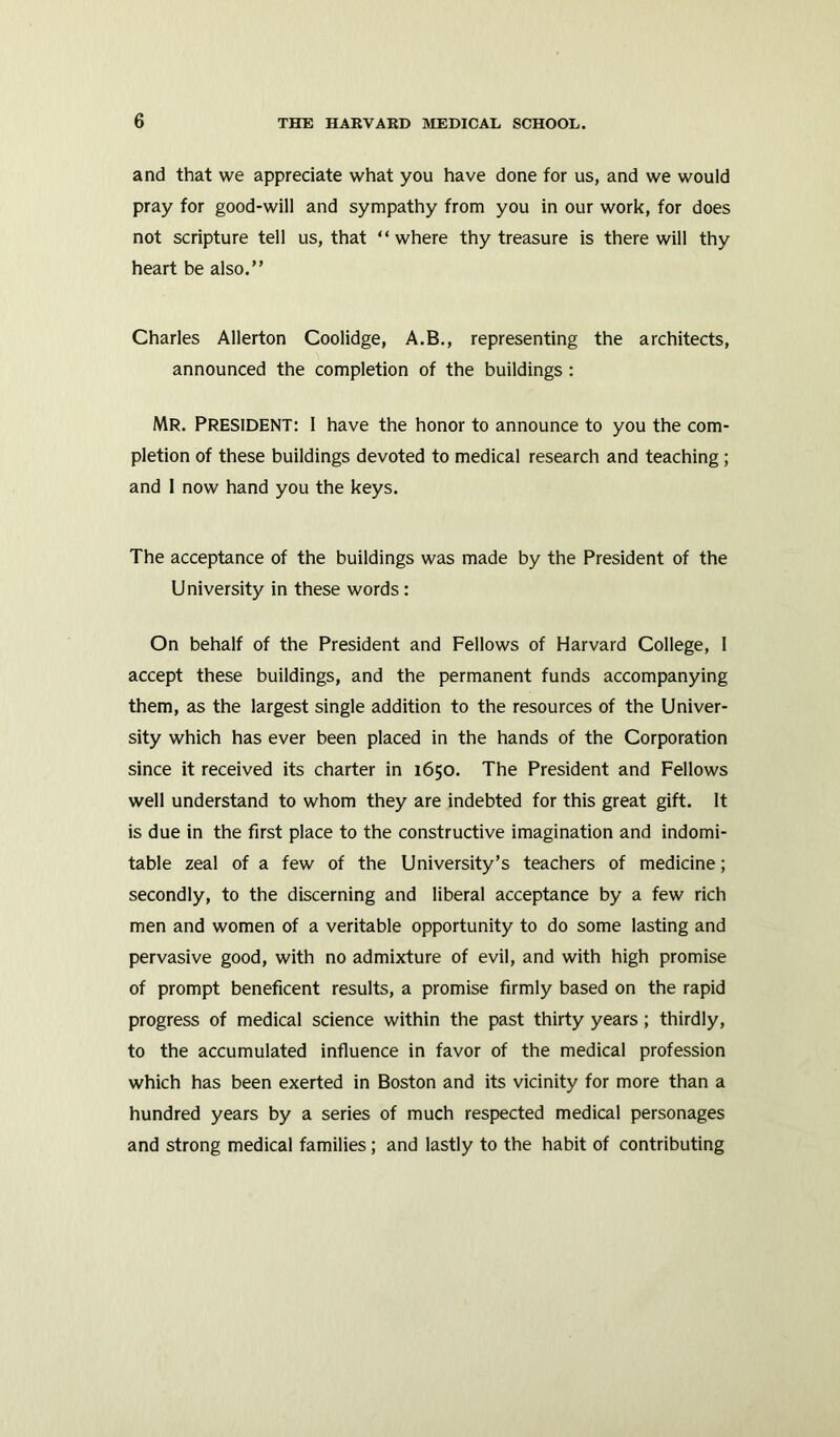 and that we appreciate what you have done for us, and we would pray for good-will and sympathy from you in our work, for does not scripture tell us, that “where thy treasure is there will thy heart be also.” Charles Allerton Coolidge, A.B., representing the architects, announced the completion of the buildings : MR. PRESIDENT: I have the honor to announce to you the com- pletion of these buildings devoted to medical research and teaching ; and I now hand you the keys. The acceptance of the buildings was made by the President of the University in these words : On behalf of the President and Fellows of Harvard College, 1 accept these buildings, and the permanent funds accompanying them, as the largest single addition to the resources of the Univer- sity which has ever been placed in the hands of the Corporation since it received its charter in 1650. The President and Fellows well understand to whom they are indebted for this great gift. It is due in the first place to the constructive imagination and indomi- table zeal of a few of the University’s teachers of medicine; secondly, to the discerning and liberal acceptance by a few rich men and women of a veritable opportunity to do some lasting and pervasive good, with no admixture of evil, and with high promise of prompt beneficent results, a promise firmly based on the rapid progress of medical science within the past thirty years ; thirdly, to the accumulated influence in favor of the medical profession which has been exerted in Boston and its vicinity for more than a hundred years by a series of much respected medical personages and strong medical families; and lastly to the habit of contributing