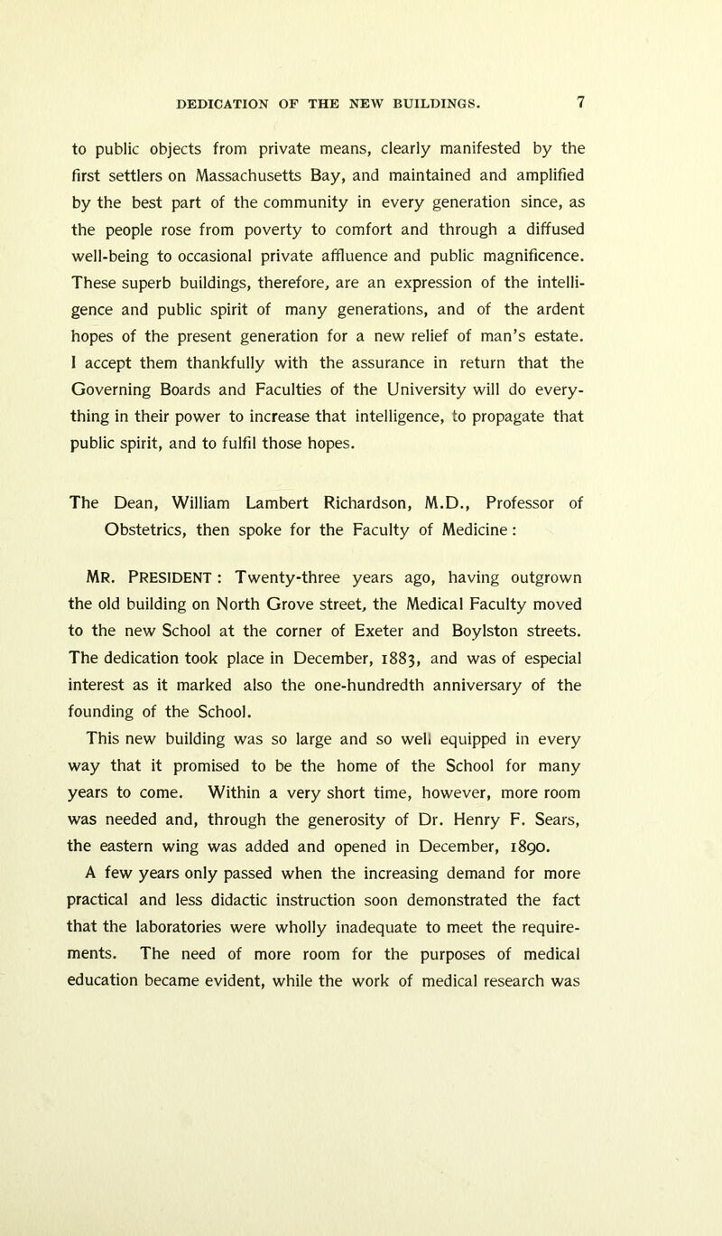 to public objects from private means, clearly manifested by the first settlers on Massachusetts Bay, and maintained and amplified by the best part of the community in every generation since, as the people rose from poverty to comfort and through a diffused well-being to occasional private affluence and public magnificence. These superb buildings, therefore, are an expression of the intelli- gence and public spirit of many generations, and of the ardent hopes of the present generation for a new relief of man’s estate. 1 accept them thankfully with the assurance in return that the Governing Boards and Faculties of the University will do every- thing in their power to increase that intelligence, to propagate that public spirit, and to fulfil those hopes. The Dean, William Lambert Richardson, M.D., Professor of Obstetrics, then spoke for the Faculty of Medicine : MR. PRESIDENT: Twenty-three years ago, having outgrown the old building on North Grove street, the Medical Faculty moved to the new School at the corner of Exeter and Boylston streets. The dedication took place in December, 1883, and was of especial interest as it marked also the one-hundredth anniversary of the founding of the School. This new building was so large and so well equipped in every way that it promised to be the home of the School for many years to come. Within a very short time, however, more room was needed and, through the generosity of Dr. Henry F. Sears, the eastern wing was added and opened in December, 1890. A few years only passed when the increasing demand for more practical and less didactic instruction soon demonstrated the fact that the laboratories were wholly inadequate to meet the require- ments. The need of more room for the purposes of medical education became evident, while the work of medical research was