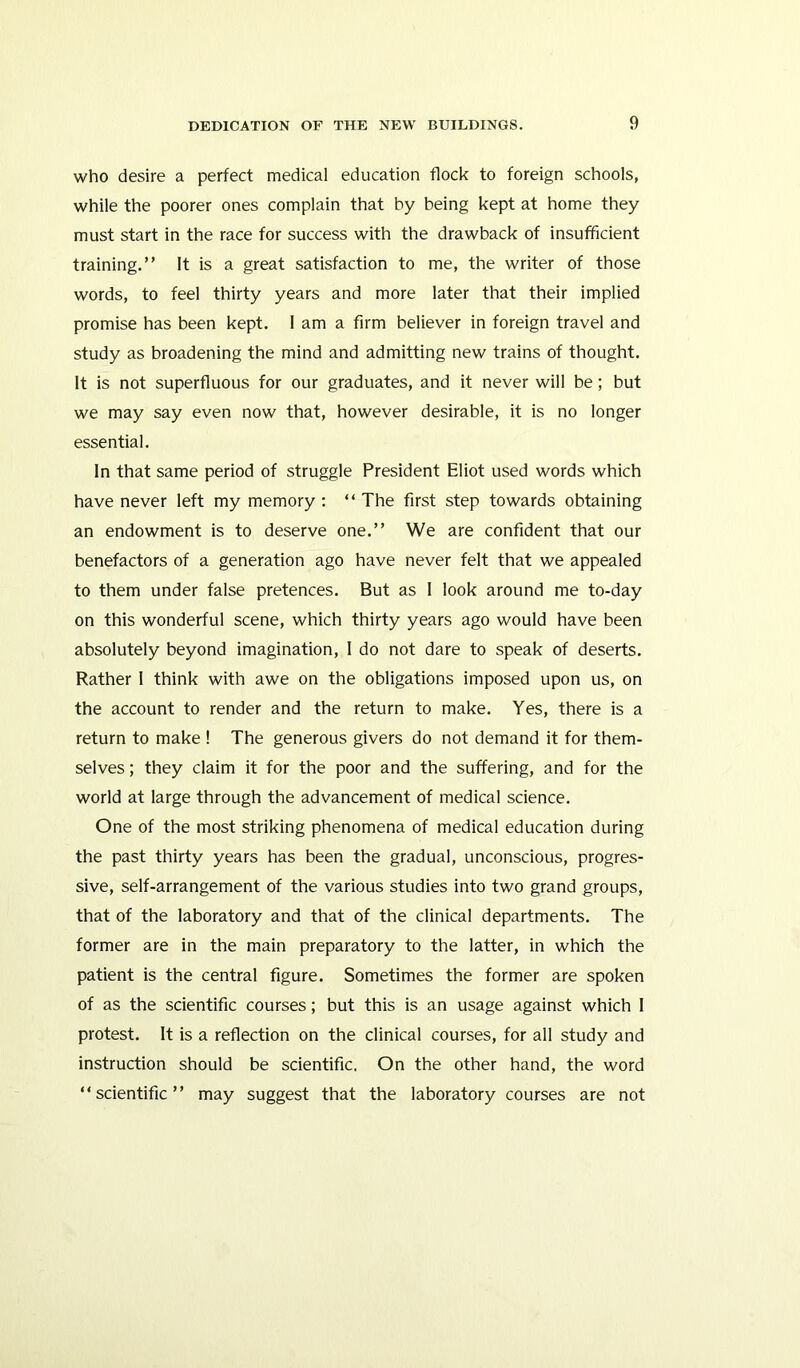 who desire a perfect medical education flock to foreign schools, while the poorer ones complain that by being kept at home they must start in the race for success with the drawback of insufficient training.” It is a great satisfaction to me, the writer of those words, to feel thirty years and more later that their implied promise has been kept. I am a firm believer in foreign travel and study as broadening the mind and admitting new trains of thought. It is not superfluous for our graduates, and it never will be; but we may say even now that, however desirable, it is no longer essential. In that same period of struggle President Eliot used words which have never left my memory : “ The first step towards obtaining an endowment is to deserve one.” We are confident that our benefactors of a generation ago have never felt that we appealed to them under false pretences. But as 1 look around me to-day on this wonderful scene, which thirty years ago would have been absolutely beyond imagination, I do not dare to speak of deserts. Rather I think with awe on the obligations imposed upon us, on the account to render and the return to make. Yes, there is a return to make ! The generous givers do not demand it for them- selves ; they claim it for the poor and the suffering, and for the world at large through the advancement of medical science. One of the most striking phenomena of medical education during the past thirty years has been the gradual, unconscious, progres- sive, self-arrangement of the various studies into two grand groups, that of the laboratory and that of the clinical departments. The former are in the main preparatory to the latter, in which the patient is the central figure. Sometimes the former are spoken of as the scientific courses; but this is an usage against which I protest. It is a reflection on the clinical courses, for all study and instruction should be scientific. On the other hand, the word “scientific” may suggest that the laboratory courses are not
