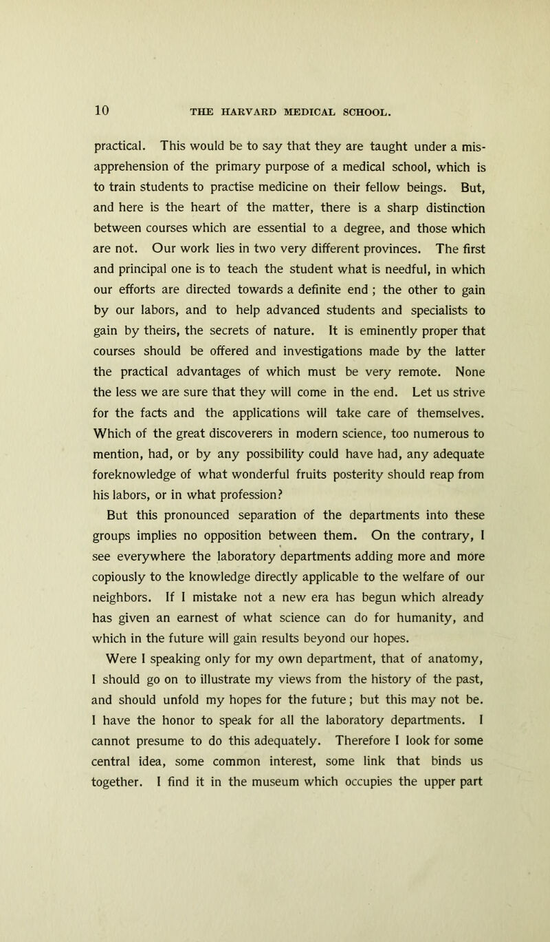 practical. This would be to say that they are taught under a mis- apprehension of the primary purpose of a medical school, which is to train students to practise medicine on their fellow beings. But, and here is the heart of the matter, there is a sharp distinction between courses which are essential to a degree, and those which are not. Our work lies in two very different provinces. The first and principal one is to teach the student what is needful, in which our efforts are directed towards a definite end ; the other to gain by our labors, and to help advanced students and specialists to gain by theirs, the secrets of nature. It is eminently proper that courses should be offered and investigations made by the latter the practical advantages of which must be very remote. None the less we are sure that they will come in the end. Let us strive for the facts and the applications will take care of themselves. Which of the great discoverers in modern science, too numerous to mention, had, or by any possibility could have had, any adequate foreknowledge of what wonderful fruits posterity should reap from his labors, or in what profession? But this pronounced separation of the departments into these groups implies no opposition between them. On the contrary, I see everywhere the laboratory departments adding more and more copiously to the knowledge directly applicable to the welfare of our neighbors. If I mistake not a new era has begun which already has given an earnest of what science can do for humanity, and which in the future will gain results beyond our hopes. Were I speaking only for my own department, that of anatomy, 1 should go on to illustrate my views from the history of the past, and should unfold my hopes for the future; but this may not be. I have the honor to speak for all the laboratory departments. I cannot presume to do this adequately. Therefore I look for some central idea, some common interest, some link that binds us together. I find it in the museum which occupies the upper part