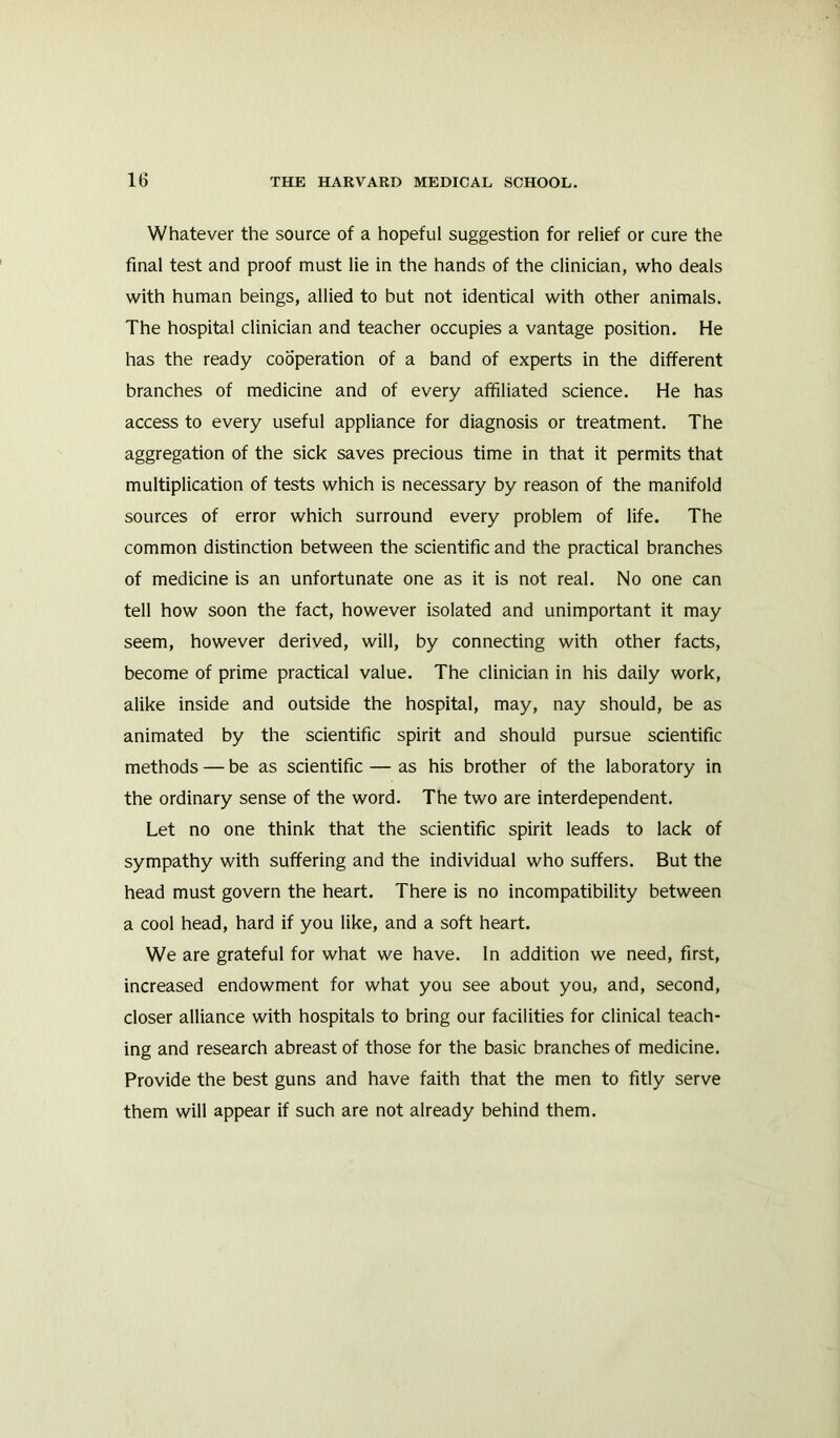 Whatever the source of a hopeful suggestion for relief or cure the final test and proof must lie in the hands of the clinician, who deals with human beings, allied to but not identical with other animals. The hospital clinician and teacher occupies a vantage position. He has the ready cooperation of a band of experts in the different branches of medicine and of every affiliated science. He has access to every useful appliance for diagnosis or treatment. The aggregation of the sick saves precious time in that it permits that multiplication of tests which is necessary by reason of the manifold sources of error which surround every problem of life. The common distinction between the scientific and the practical branches of medicine is an unfortunate one as it is not real. No one can tell how soon the fact, however isolated and unimportant it may seem, however derived, will, by connecting with other facts, become of prime practical value. The clinician in his daily work, alike inside and outside the hospital, may, nay should, be as animated by the scientific spirit and should pursue scientific methods — be as scientific — as his brother of the laboratory in the ordinary sense of the word. The two are interdependent. Let no one think that the scientific spirit leads to lack of sympathy with suffering and the individual who suffers. But the head must govern the heart. There is no incompatibility between a cool head, hard if you like, and a soft heart. We are grateful for what we have. In addition we need, first, increased endowment for what you see about you, and, second, closer alliance with hospitals to bring our facilities for clinical teach- ing and research abreast of those for the basic branches of medicine. Provide the best guns and have faith that the men to fitly serve them will appear if such are not already behind them.