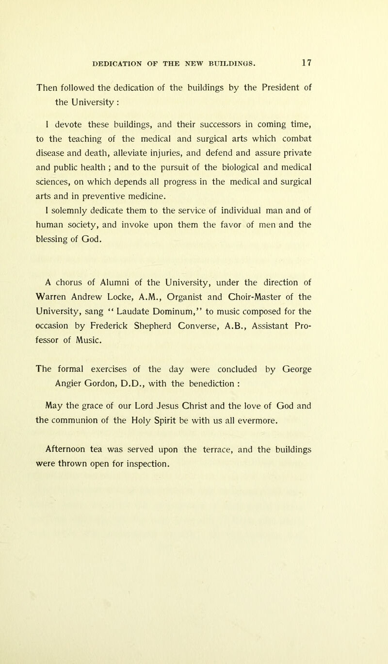 Then followed the dedication of the buildings by the President of the University: I devote these buildings, and their successors in coming time, to the teaching of the medical and surgical arts which combat disease and death, alleviate injuries, and defend and assure private and public health ; and to the pursuit of the biological and medical sciences, on which depends all progress in the medical and surgical arts and in preventive medicine. 1 solemnly dedicate them to the service of individual man and of human society, and invoke upon them the favor of men and the blessing of God. A chorus of Alumni of the University, under the direction of Warren Andrew Locke, A.M., Organist and Choir-Master of the University, sang “ Laudate Dominum,” to music composed for the occasion by Frederick Shepherd Converse, A.B., Assistant Pro- fessor of Music. The formal exercises of the day were concluded by George Angier Gordon, D.D., with the benediction : May the grace of our Lord Jesus Christ and the love of God and the communion of the Holy Spirit be with us all evermore. Afternoon tea was served upon the terrace, and the buildings were thrown open for inspection.