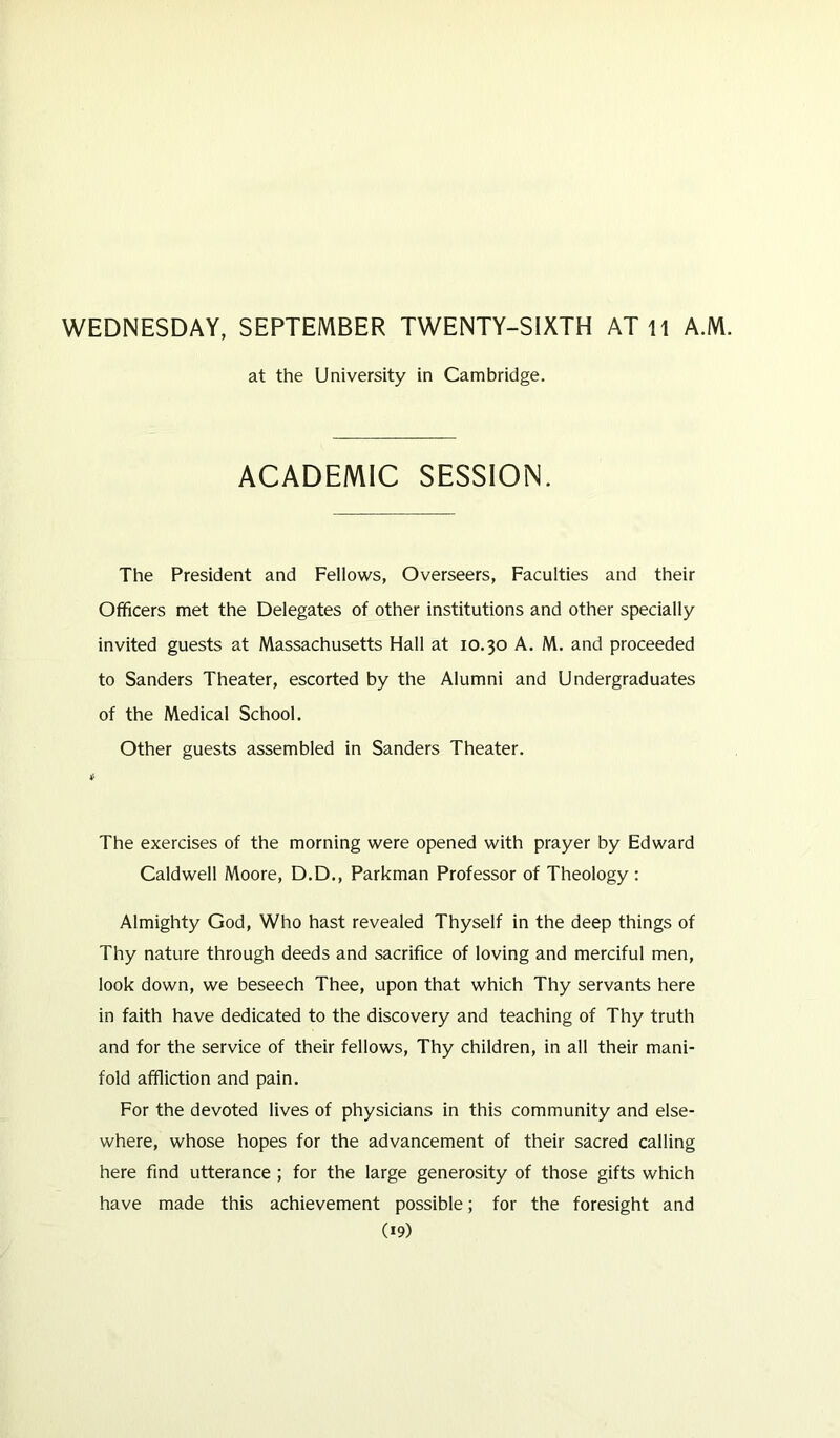 WEDNESDAY, SEPTEMBER TWENTY-SIXTH AT 11 A.M. at the University in Cambridge. ACADEMIC SESSION. The President and Fellows, Overseers, Faculties and their Officers met the Delegates of other institutions and other specially invited guests at Massachusetts Hall at 10.30 A. M. and proceeded to Sanders Theater, escorted by the Alumni and Undergraduates of the Medical School. Other guests assembled in Sanders Theater. The exercises of the morning were opened with prayer by Edward Caldwell Moore, D.D., Parkman Professor of Theology : Almighty God, Who hast revealed Thyself in the deep things of Thy nature through deeds and sacrifice of loving and merciful men, look down, we beseech Thee, upon that which Thy servants here in faith have dedicated to the discovery and teaching of Thy truth and for the service of their fellows, Thy children, in all their mani- fold affliction and pain. For the devoted lives of physicians in this community and else- where, whose hopes for the advancement of their sacred calling here find utterance ; for the large generosity of those gifts which have made this achievement possible; for the foresight and