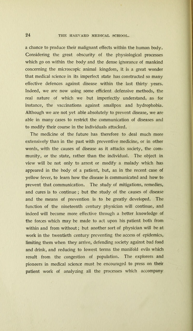 a chance to produce their malignant effects within the human body. Considering the great obscurity of the physiological processes which go on within the body and the dense ignorance of mankind concerning the microscopic animal kingdom, it is a great wonder that medical science in its imperfect state has constructed so many effective defences against disease within the last thirty years. Indeed, we are now using some efficient defensive methods, the real nature of which we but imperfectly understand, as for instance, the vaccinations against smallpox and hydrophobia. Although we are not yet able absolutely to prevent disease, we are able in many cases to restrict the communication of diseases and to modify their course in the individuals attacked. The medicine of the future has therefore to deal much more extensively than in the past with preventive medicine, or in other words, with the causes of disease as it attacks society, the com- munity, or the state, rather than the individual. The object in view will be not only to arrest or modify a malady which has appeared in the body of a patient, but, as in the recent case of yellow fever, to learn how the disease is communicated and how to prevent that communication. The study of mitigations, remedies, and cures is to continue ; but the study of the causes of disease and the means of prevention is to be greatly developed. The function of the nineteenth century physician will continue, and indeed will become more effective through a better knowledge of the forces which may be made to act upon his patient both from within and from without; but another sort of physician will be at work in the twentieth century preventing the access of epidemics, limiting them when they arrive, defending society against bad food and drink, and reducing to lowest terms the manifold evils which result from the congestion of population. The explorers and pioneers in medical science must be encouraged to press on their patient work of analyzing all the processes which accompany