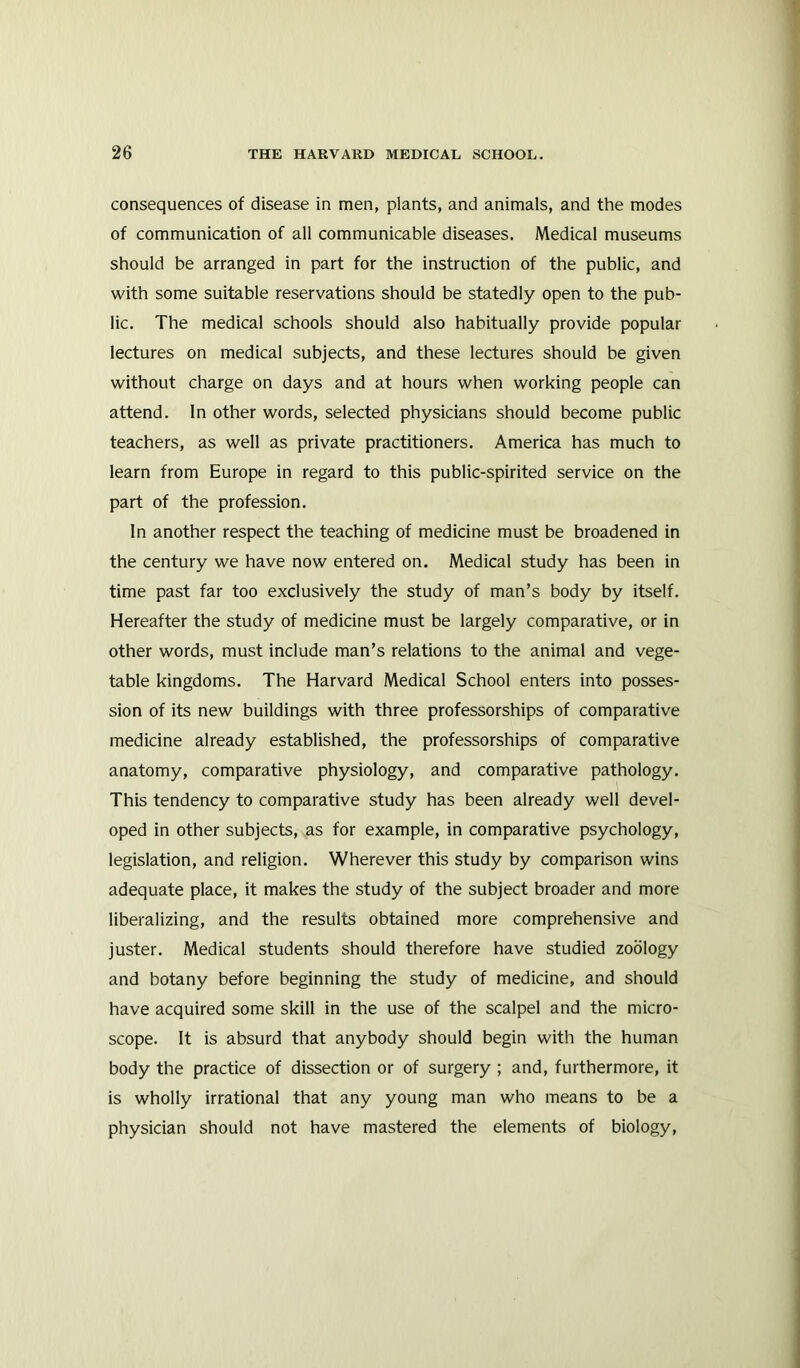 consequences of disease in men, plants, and animals, and the modes of communication of all communicable diseases. Medical museums should be arranged in part for the instruction of the public, and with some suitable reservations should be statedly open to the pub- lic. The medical schools should also habitually provide popular lectures on medical subjects, and these lectures should be given without charge on days and at hours when working people can attend. In other words, selected physicians should become public teachers, as well as private practitioners. America has much to learn from Europe in regard to this public-spirited service on the part of the profession. In another respect the teaching of medicine must be broadened in the century we have now entered on. Medical study has been in time past far too exclusively the study of man’s body by itself. Hereafter the study of medicine must be largely comparative, or in other words, must include man’s relations to the animal and vege- table kingdoms. The Harvard Medical School enters into posses- sion of its new buildings with three professorships of comparative medicine already established, the professorships of comparative anatomy, comparative physiology, and comparative pathology. This tendency to comparative study has been already well devel- oped in other subjects, as for example, in comparative psychology, legislation, and religion. Wherever this study by comparison wins adequate place, it makes the study of the subject broader and more liberalizing, and the results obtained more comprehensive and juster. Medical students should therefore have studied zoology and botany before beginning the study of medicine, and should have acquired some skill in the use of the scalpel and the micro- scope. It is absurd that anybody should begin with the human body the practice of dissection or of surgery ; and, furthermore, it is wholly irrational that any young man who means to be a physician should not have mastered the elements of biology,