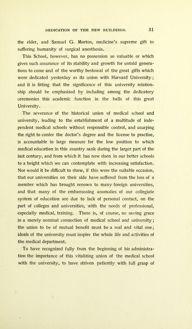 the elder, and Samuel G. Morton, medicine’s supreme gift to suffering humanity of surgical anesthesia. This School, however, has no possession so valuable or which gives such assurance of its stability and growth for untold genera- tions to come and of the worthy bestowal of the great gifts which were dedicated yesterday as its union with Harvard University; and it is fitting that the significance of this university relation- ship should be emphasized by including among the dedicatory ceremonies this academic function in the halls of this great University. The severance of the historical union of medical school and university, leading to the establishment of a multitude of inde- pendent medical schools without responsible control, and usurping the right to confer the doctor’s degree and the license to practise, is accountable in large measure for the low position to which medical education in this country sank during the larger part of the last century, and from which it has now risen in our better schools to a height which we can contemplate with increasing satisfaction. Nor would it be difficult to show, if this were the suitable occasion, that our universities on their side have suffered from the loss of a member which has brought renown to many foreign universities, and that many of the embarrassing anomalies of our collegiate system of education are due to lack of personal contact, on the part of colleges and universities, with the needs of professional, especially medical, training. There is, of course, no saving grace in a merely nominal connection of medical school and university; the union to be of mutual benefit must be a real and vital one; ideals of the university must inspire the whole life and activities of the medical department. To have recognized fully from the beginning of his administra- tion the importance of this vitalizing union of the medical school with the university, to have striven patiently with full grasp of