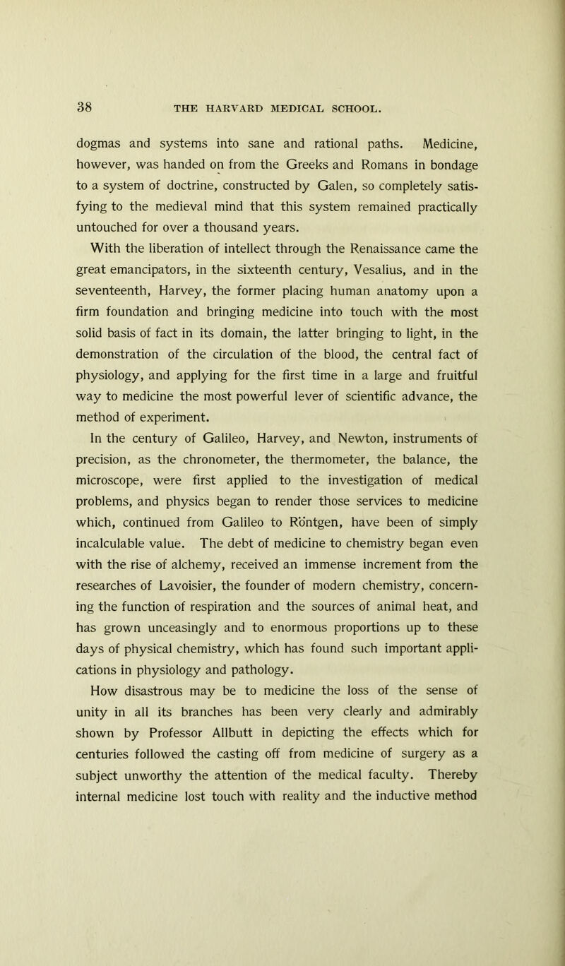 dogmas and systems into sane and rational paths. Medicine, however, was handed on from the Greeks and Romans in bondage to a system of doctrine, constructed by Galen, so completely satis- fying to the medieval mind that this system remained practically untouched for over a thousand years. With the liberation of intellect through the Renaissance came the great emancipators, in the sixteenth century, Vesalius, and in the seventeenth, Harvey, the former placing human anatomy upon a firm foundation and bringing medicine into touch with the most solid basis of fact in its domain, the latter bringing to light, in the demonstration of the circulation of the blood, the central fact of physiology, and applying for the first time in a large and fruitful way to medicine the most powerful lever of scientific advance, the method of experiment. In the century of Galileo, Harvey, and Newton, instruments of precision, as the chronometer, the thermometer, the balance, the microscope, were first applied to the investigation of medical problems, and physics began to render those services to medicine which, continued from Galileo to Rontgen, have been of simply incalculable value. The debt of medicine to chemistry began even with the rise of alchemy, received an immense increment from the researches of Lavoisier, the founder of modern chemistry, concern- ing the function of respiration and the sources of animal heat, and has grown unceasingly and to enormous proportions up to these days of physical chemistry, which has found such important appli- cations in physiology and pathology. How disastrous may be to medicine the loss of the sense of unity in all its branches has been very clearly and admirably shown by Professor Allbutt in depicting the effects which for centuries followed the casting off from medicine of surgery as a subject unworthy the attention of the medical faculty. Thereby internal medicine lost touch with reality and the inductive method