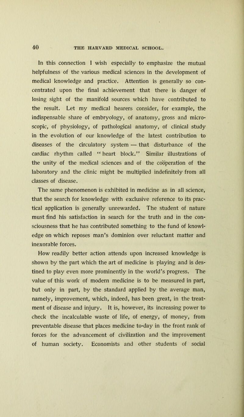 In this connection I wish especially to emphasize the mutual helpfulness of the various medical sciences in the development of medical knowledge and practice. Attention is generally so con- centrated upon the final achievement that there is danger of losing sight of the manifold sources which have contributed to the result. Let my medical hearers consider, for example, the indispensable share of embryology, of anatomy, gross and micro- scopic, of physiology, of pathological anatomy, of clinical study in the evolution of our knowledge of the latest contribution to diseases of the circulatory system — that disturbance of the cardiac rhythm called “ heart block.” Similar illustrations of the unity of the medical sciences and of the cooperation of the laboratory and the clinic might be multiplied indefinitely from all classes of disease. The same phenomenon is exhibited in medicine as in all science, that the search for knowledge with exclusive reference to its prac- tical application is generally unrewarded. The student of nature must find his satisfaction in search for the truth and in the con- sciousness that he has contributed something to the fund of knowl- edge on which reposes man’s dominion over reluctant matter and inexorable forces. How readily better action attends upon increased knowledge is shown by the part which the art of medicine is playing and is des- tined to play even more prominently in the world’s progress. The value of this work of modern medicine is to be measured in part, but only in part, by the standard applied by the average man, namely, improvement, which, indeed, has been great, in the treat- ment of disease and injury. It is, however, its increasing power to check the incalculable waste of life, of energy, of money, from preventable disease that places medicine to-day in the front rank of forces for the advancement of civilization and the improvement of human society. Economists and other students of social