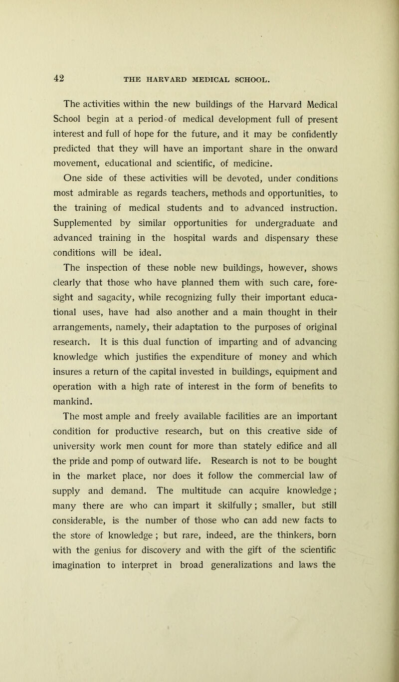 The activities within the new buildings of the Harvard Medical School begin at a period-of medical development full of present interest and full of hope for the future, and it may be confidently predicted that they will have an important share in the onward movement, educational and scientific, of medicine. One side of these activities will be devoted, under conditions most admirable as regards teachers, methods and opportunities, to the training of medical students and to advanced instruction. Supplemented by similar opportunities for undergraduate and advanced training in the hospital wards and dispensary these conditions will be ideal. The inspection of these noble new buildings, however, shows clearly that those who have planned them with such care, fore- sight and sagacity, while recognizing fully their important educa- tional uses, have had also another and a main thought in their arrangements, namely, their adaptation to the purposes of original research. It is this dual function of imparting and of advancing knowledge which justifies the expenditure of money and which insures a return of the capital invested in buildings, equipment and operation with a high rate of interest in the form of benefits to mankind. The most ample and freely available facilities are an important condition for productive research, but on this creative side of university work men count for more than stately edifice and all the pride and pomp of outward life. Research is not to be bought in the market place, nor does it follow the commercial law of supply and demand. The multitude can acquire knowledge; many there are who can impart it skilfully; smaller, but still considerable, is the number of those who can add new facts to the store of knowledge ; but rare, indeed, are the thinkers, born with the genius for discovery and with the gift of the scientific imagination to interpret in broad generalizations and laws the