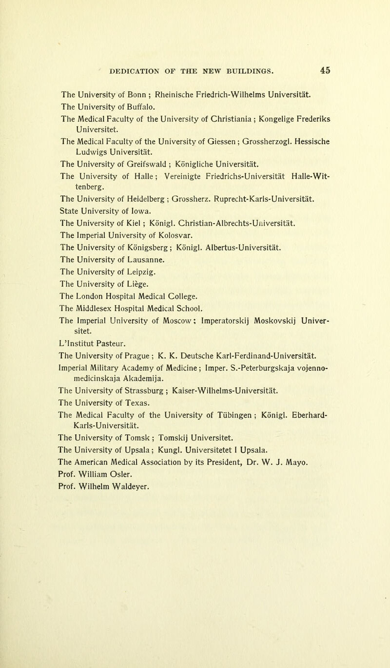 The University of Bonn ; Rheinische Friedrich-Wilhelms Universitat. The University of Buffalo. The Medical Faculty of the University of Christiania ; Kongelige Frederiks Universitet. The Medical Faculty of the University of Giessen ; Grossherzogl. Hessische Ludwigs Universitat. The University of Greifswald ; Konigliche Universitat. The University of Halle; Vereinigte Friedrichs-Universitat Halle-Wit- tenberg. The University of Heidelberg ; Grossherz. Ruprecht-Karls-Universitat. State University of Iowa. The University of Kiel ; Konigl. Christian-Albrechts-Ui.iversitat. The Imperial University of Kolosvar. The University of Konigsberg; Konigl. Albertus-Universitat. The University of Lausanne. The University of Leipzig. The University of Liege. The London Hospital Medical College. The Middlesex Hospital Medical School. The Imperial University of Moscow; Imperatorskij Moskovskij Univer- sitet. L’Institut Pasteur. The University of Prague ; K. K. Deutsche Karl-Ferdinand-Universitat. Imperial Military Academy of Medicine; Imper. S.-Peterburgskaja vojenno- medicinskaja Akademija. The University of Strassburg ; Kaiser-Wilhelms-Universitat. The University of Texas. The Medical Faculty of the University of Tubingen ; Konigl. Eberhard- Karls-Universitat. The University of Tomsk ; Tomskij Universitet. The University of Upsala ; Kungl. Universitetet I Upsala. The American Medical Association by its President, Dr. W. J. Mayo. Prof. William Osier. Prof. Wilhelm Waldeyer.