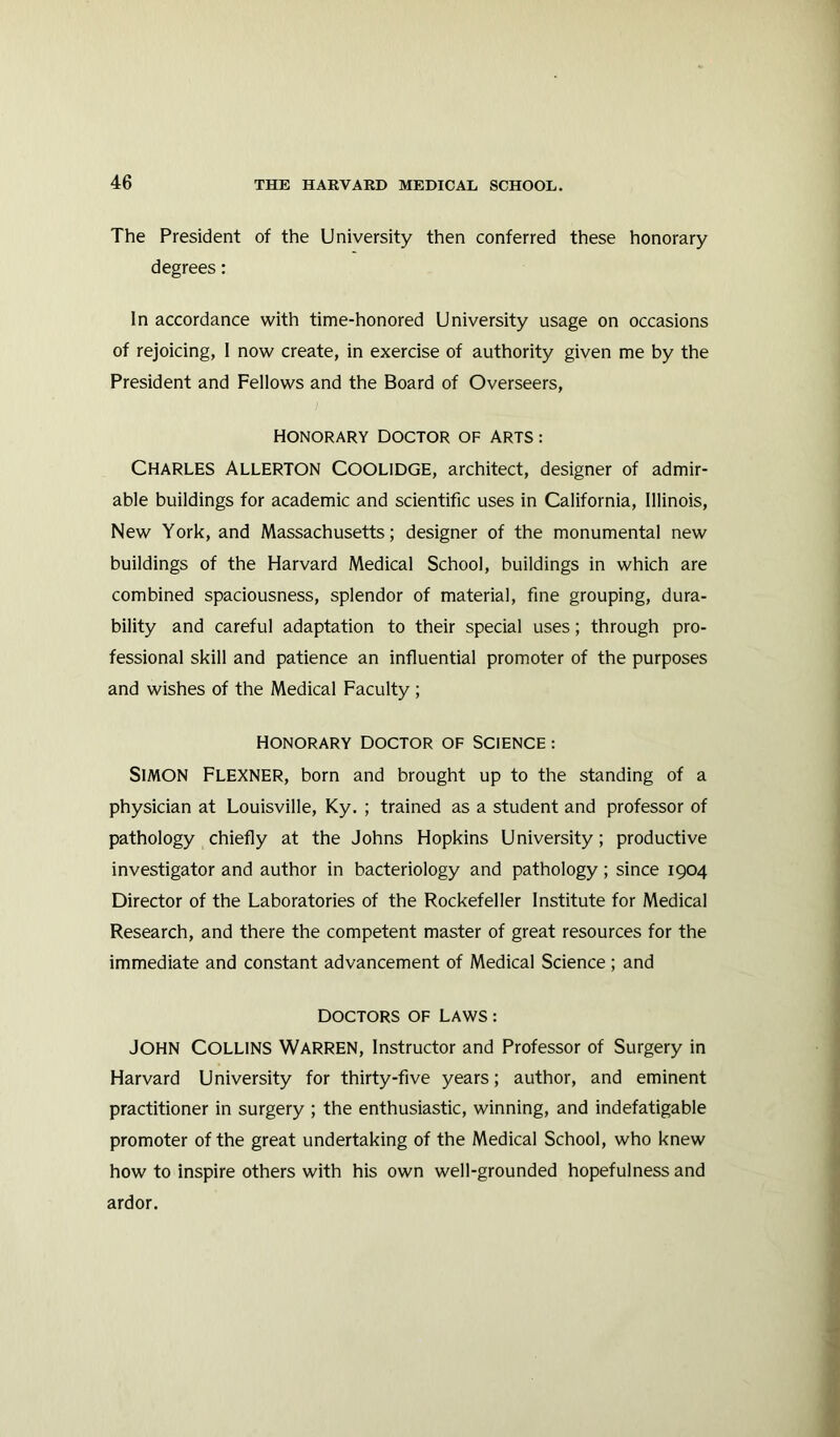 The President of the University then conferred these honorary degrees: In accordance with time-honored University usage on occasions of rejoicing, I now create, in exercise of authority given me by the President and Fellows and the Board of Overseers, Honorary doctor of arts : Charles Allerton Coolidge, architect, designer of admir- able buildings for academic and scientific uses in California, Illinois, New York, and Massachusetts; designer of the monumental new buildings of the Harvard Medical School, buildings in which are combined spaciousness, splendor of material, fine grouping, dura- bility and careful adaptation to their special uses; through pro- fessional skill and patience an influential promoter of the purposes and wishes of the Medical Faculty ; HONORARY DOCTOR OF SCIENCE : SIMON Flexner, born and brought up to the standing of a physician at Louisville, Ky. ; trained as a student and professor of pathology chiefly at the Johns Hopkins University; productive investigator and author in bacteriology and pathology; since 1904 Director of the Laboratories of the Rockefeller Institute for Medical Research, and there the competent master of great resources for the immediate and constant advancement of Medical Science ; and DOCTORS OF LAWS : JOHN Collins Warren, Instructor and Professor of Surgery in Harvard University for thirty-five years; author, and eminent practitioner in surgery ; the enthusiastic, winning, and indefatigable promoter of the great undertaking of the Medical School, who knew how to inspire others with his own well-grounded hopefulness and ardor.