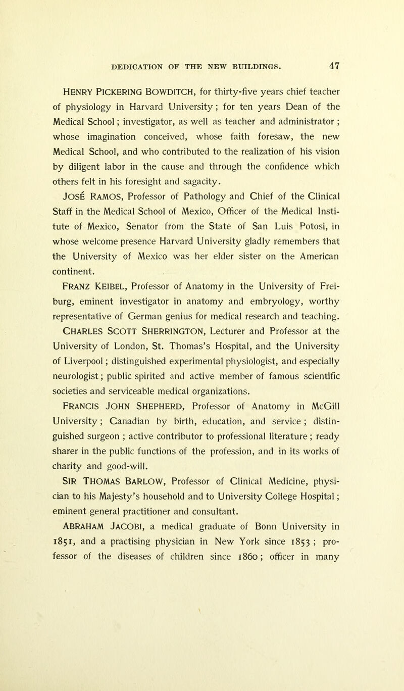 Henry Pickering Bowditch, for thirty-five years chief teacher of physiology in Harvard University; for ten years Dean of the Medical School; investigator, as well as teacher and administrator; whose imagination conceived, whose faith foresaw, the new Medical School, and who contributed to the realization of his vision by diligent labor in the cause and through the confidence which others felt in his foresight and sagacity. JOSE Ramos, Professor of Pathology and Chief of the Clinical Staff in the Medical School of Mexico, Officer of the Medical Insti- tute of Mexico, Senator from the State of San Luis potosi, in whose welcome presence Harvard University gladly remembers that the University of Mexico was her elder sister on the American continent. Franz K.EIBEL, Professor of Anatomy in the University of Frei- burg, eminent investigator in anatomy and embryology, worthy representative of German genius for medical research and teaching. Charles Scott Sherrington, Lecturer and Professor at the University of London, St. Thomas’s Hospital, and the University of Liverpool; distinguished experimental physiologist, and especially neurologist; public spirited and active member of famous scientific societies and serviceable medical organizations. FRANCIS John Shepherd, Professor of Anatomy in McGill University; Canadian by birth, education, and service; distin- guished surgeon ; active contributor to professional literature ; ready sharer in the public functions of the profession, and in its works of charity and good-will. Sir Thomas barlow, Professor of Clinical Medicine, physi- cian to his Majesty’s household and to University College Hospital; eminent general practitioner and consultant. ABRAHAM Jacobi, a medical graduate of Bonn University in 1851, and a practising physician in New York since 1853 ; pro- fessor of the diseases of children since i860; officer in many