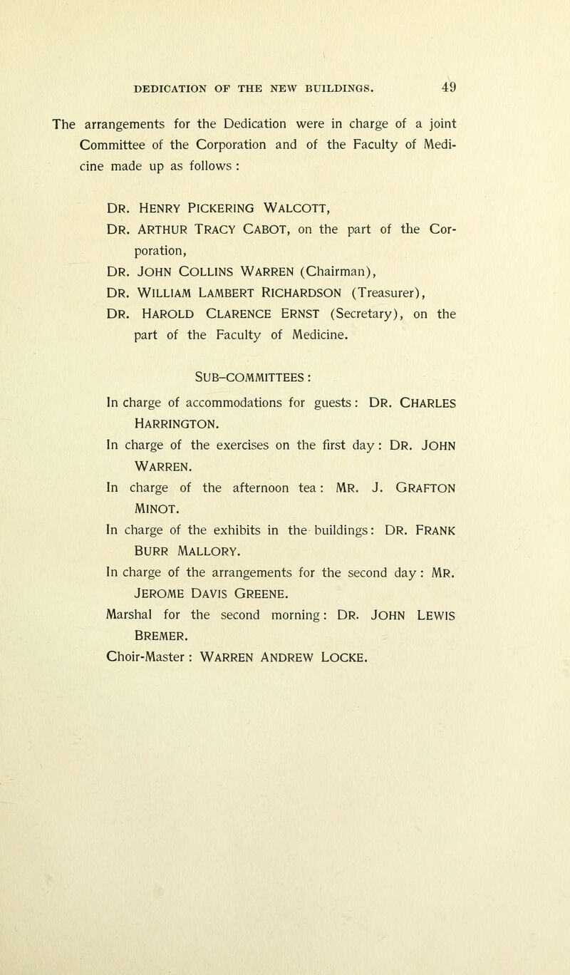 The arrangements for the Dedication were in charge of a joint Committee of the Corporation and of the Faculty of Medi- cine made up as follows : Dr. Henry Pickering Walcott, Dr. ARTHUR Tracy Cabot, on the part of the Cor- poration, Dr. John Collins Warren (Chairman), Dr. William Lambert Richardson (Treasurer), Dr. Harold Clarence Ernst (Secretary), on the part of the Faculty of Medicine. Sub-committees : In charge of accommodations for guests: DR. CHARLES Harrington. In charge of the exercises on the first day: DR. JOHN Warren. In charge of the afternoon tea: MR. J. GRAFTON Minot. In charge of the exhibits in the buildings: DR. FRANK Burr Mallory. In charge of the arrangements for the second day: MR. Jerome Davis Greene. Marshal for the second morning: DR. JOHN LEWIS Bremer. Choir-Master: WARREN ANDREW LOCKE.