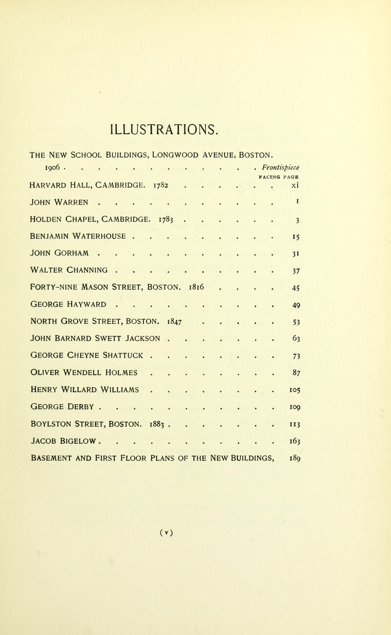 ILLUSTRATIONS. THE NEW SCHOOL BUILDINGS, LONGWOOD AVENUE, BOSTON. 1906 Frontispiece FACING PAGE HARVARD HALL, CAMBRIDGE. 1782 xi JOHN Warren i HOLDEN Chapel, Cambridge. 1783 3 benjamin Waterhouse 15 JOHN GORHAM 31 Walter Channing 37 FORTY-NINE MASON STREET, BOSTON. l8i6 .... 45 George Hayward 49 North Grove Street, boston. 1847 53 JOHN BARNARD SWETT JACKSON 63 George Cheyne Shattuck 73 Oliver Wendell holmes 87 Henry Willard williams 105 George Derby 109 BOYLSTON Street, boston. 1883 113 JACOB BIGELOW 163 basement and First Floor plans of the New buildings, 189