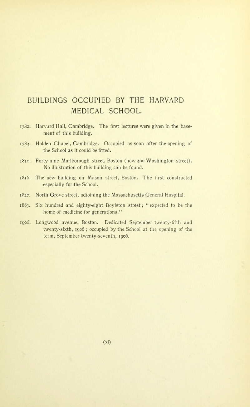 BUILDINGS OCCUPIED BY THE HARVARD MEDICAL SCHOOL 1782. Harvard Hall, Cambridge. The first lectures were given in the base- ment of this building. 1783. Holden Chapel, Cambridge. Occupied as soon after the opening of the School as it couid be fitted. 1810. Forty-nine Marlborough street, Boston (now 400 Washington street). No iliustration of this building can be found. 1816. The new building on Mason street, Boston. The first constructed especiaily for the School. 1847. North Grove street, adjoining the Massachusetts General Hospital. 1883. Six hundred and eighty-eight Boylston street; “expected to be the home of medicine for generations.” 1906. Longwood avenue, Boston. Dedicated September twenty-fifth and twenty-sixth, 1906; occupied by the School at the opening of the term, September twenty-seventh, 1906. (xi)