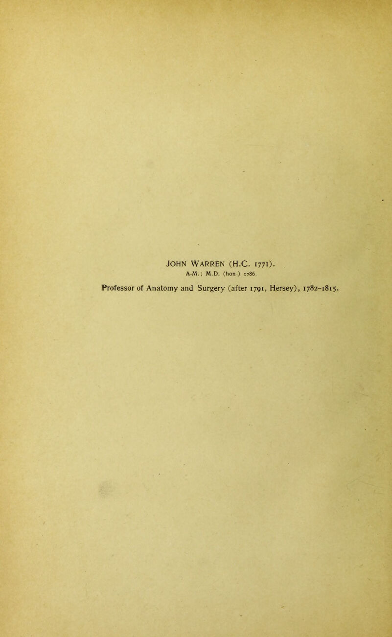 JOHN Warren (H.C. 177O. A.M.; M.D. (hon.) 1786. Professor of Anatomy and Surgery (after 1791, Hersey), 1782-1815.