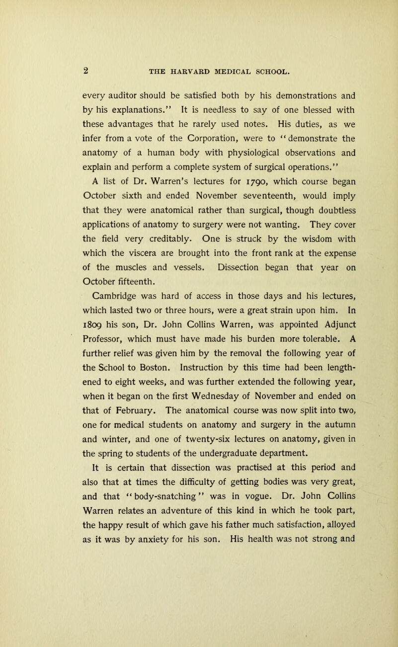 every auditor should be satisfied both by his demonstrations and by his explanations.” It is needless to say of one blessed with these advantages that he rarely used notes. His duties, as we infer from a vote of the Corporation, were to “demonstrate the anatomy of a human body with physiological observations and explain and perform a complete system of surgical operations.” A list of Dr. Warren’s lectures for 1790, which course began October sixth and ended November seventeenth, would imply that they were anatomical rather than surgical, though doubtless applications of anatomy to surgery were not wanting. They cover the field very creditably. One is struck by the wisdom with which the viscera are brought into the front rank at the expense of the muscles and vessels. Dissection began that year on October fifteenth. Cambridge was hard of access in those days and his lectures, which lasted two or three hours, were a great strain upon him. In 1809 his son. Dr. John Collins Warren, was appointed Adjunct Professor, which must have made his burden more tolerable. A further relief was given him by the removal the following year of the School to Boston. Instruction by this time had been length- ened to eight weeks, and was further extended the following year, when it began on the first Wednesday of November and ended on that of February. The anatomical course was now split into two, one for medical students on anatomy and surgery in the autumn and winter, and one of twenty-six lectures on anatomy, given in the spring to students of the undergraduate department. It is certain that dissection was practised at this period and also that at times the difficulty of getting bodies was very great, and that “body-snatching” was in vogue. Dr. John Collins Warren relates an adventure of this kind in which he took part, the happy result of which gave his father much satisfaction, alloyed as it was by anxiety for his son. His health was not strong and