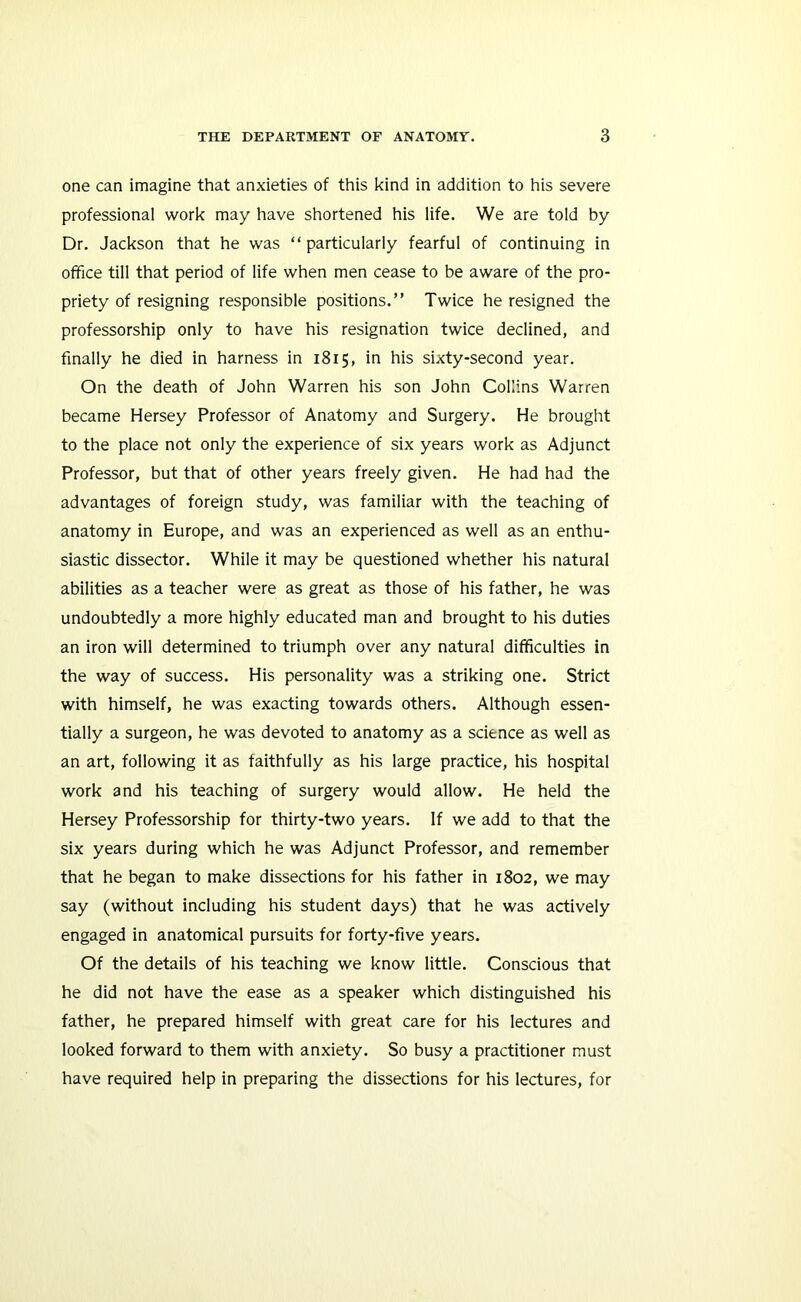 one can imagine that anxieties of this kind in addition to his severe professional work may have shortened his life. We are told by Dr. Jackson that he was “ particularly fearful of continuing in office till that period of life when men cease to be aware of the pro- priety of resigning responsible positions.” Twice he resigned the professorship only to have his resignation twice declined, and finally he died in harness in 1815, in his sixty-second year. On the death of John Warren his son John Collins Warren became Hersey Professor of Anatomy and Surgery. He brought to the place not only the experience of six years work as Adjunct Professor, but that of other years freely given. He had had the advantages of foreign study, was familiar with the teaching of anatomy in Europe, and was an experienced as well as an enthu- siastic dissector. While it may be questioned whether his natural abilities as a teacher were as great as those of his father, he was undoubtedly a more highly educated man and brought to his duties an iron will determined to triumph over any natural difficulties in the way of success. His personality was a striking one. Strict with himself, he was exacting towards others. Although essen- tially a surgeon, he was devoted to anatomy as a science as well as an art, following it as faithfully as his large practice, his hospital work and his teaching of surgery would allow. He held the Hersey Professorship for thirty-two years. If we add to that the six years during which he was Adjunct Professor, and remember that he began to make dissections for his father in 1802, we may say (without including his student days) that he was actively engaged in anatomical pursuits for forty-five years. Of the details of his teaching we know little. Conscious that he did not have the ease as a speaker which distinguished his father, he prepared himself with great care for his lectures and looked forward to them with anxiety. So busy a practitioner must have required help in preparing the dissections for his lectures, for