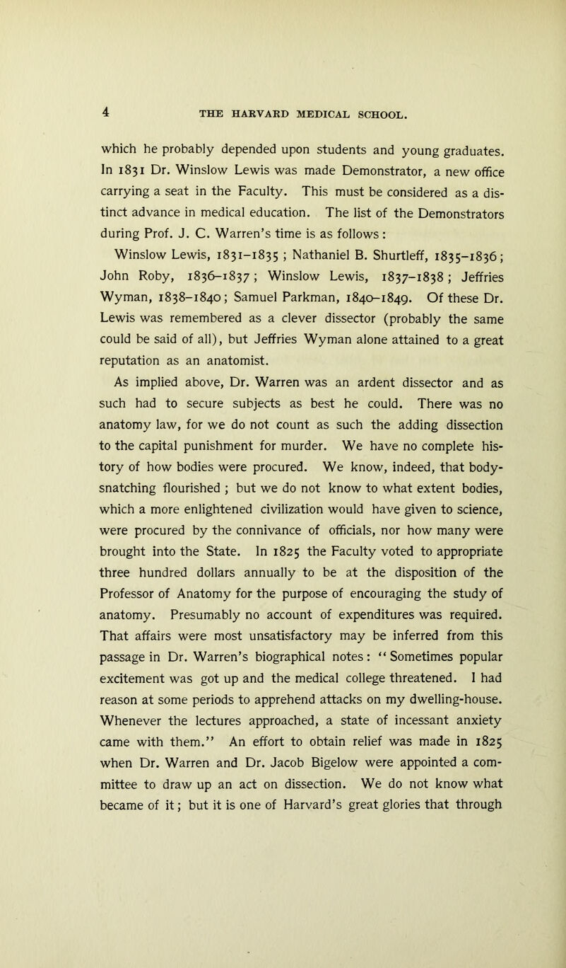 which he probably depended upon students and young graduates. In 1831 Dr. Winslow Lewis was made Demonstrator, a new office carrying a seat in the Faculty. This must be considered as a dis- tinct advance in medical education. The list of the Demonstrators during Prof. J. C. Warren’s time is as follows : Winslow Lewis, 1831-1835 ; Nathaniel B. Shurtleff, 1835-1836; John Roby, 1836-1837; Winslow Lewis, 1837-1838; Jeffries Wyman, 1838-1840; Samuel Parkman, 1840-1849. Of these Dr. Lewis was remembered as a clever dissector (probably the same could be said of all), but Jeffries Wyman alone attained to a great reputation as an anatomist. As implied above. Dr. Warren was an ardent dissector and as such had to secure subjects as best he could. There was no anatomy law, for we do not count as such the adding dissection to the capital punishment for murder. We have no complete his- tory of how bodies were procured. We know, indeed, that body- snatching flourished ; but we do not know to what extent bodies, which a more enlightened civilization would have given to science, were procured by the connivance of officials, nor how many were brought into the State. In 1825 the Faculty voted to appropriate three hundred dollars annually to be at the disposition of the Professor of Anatomy for the purpose of encouraging the study of anatomy. Presumably no account of expenditures was required. That affairs were most unsatisfactory may be inferred from this passage in Dr. Warren’s biographical notes: “Sometimes popular excitement was got up and the medical college threatened. I had reason at some periods to apprehend attacks on my dwelling-house. Whenever the lectures approached, a state of incessant anxiety came with them.’’ An effort to obtain relief was made in 1825 when Dr. Warren and Dr. Jacob Bigelow were appointed a com- mittee to draw up an act on dissection. We do not know what became of it; but it is one of Harvard’s great glories that through