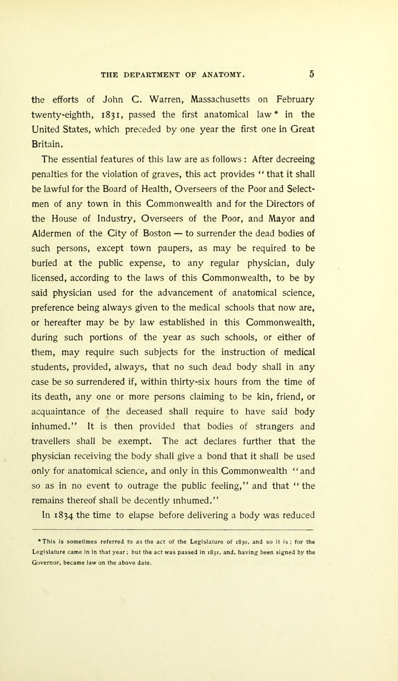 the efforts of John C. Warren, Massachusetts on February twenty-eighth, 1831, passed the first anatomical law* in the United States, which preceded by one year the first one in Great Britain. The essential features of this law are as follows : After decreeing penalties for the violation of graves, this act provides “ that it shall be lawful for the Board of Health, Overseers of the Poor and Select- men of any town in this Commonwealth and for the Directors of the House of Industry, Overseers of the Poor, and Mayor and Aldermen of the City of Boston — to surrender the dead bodies of such persons, except town paupers, as may be required to be buried at the public expense, to any regular physician, duly licensed, according to the laws of this Commonwealth, to be by said physician used for the advancement of anatomical science, preference being always given to the medical schools that now are, or hereafter may be by law established in this Commonwealth, during such portions of the year as such schools, or either of them, may require such subjects for the instruction of medical students, provided, always, that no such dead body shall in any case be so surrendered if, within thirty-six hours from the time of its death, any one or more persons claiming to be kin, friend, or acquaintance of the deceased shall require to have said body inhumed.” It is then provided that bodies of strangers and travellers shall be exempt. The act declares further that the physician receiving the body shall give a bond that it shall be used only for anatomical science, and only in this Commonwealth “and so as in no event to outrage the public feeling,” and that “ the remains thereof shall be decently inhumed.” In 1834 the time to elapse before delivering a body was reduced *This is sometimes referred to as the act of the Legislature of 1830. and so it is; for the Legislature came in in that year; but the act was passed in 1831, and, having been signed by the Governor, became law on the above date.