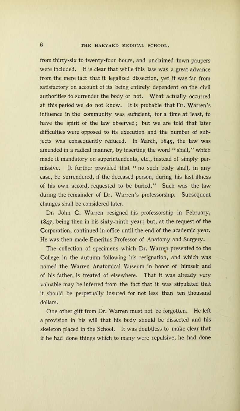 from thirty-six to twenty-four hours, and unclaimed town paupers were included. It is clear that while this law was a great advance from the mere fact that it legalized dissection, yet it was far from satisfactory on account of its being entirely dependent on the civil authorities to surrender the body or not. What actually occurred at this period we do not know. It is probable that Dr. Warren’s influence in the community was sufficient, for a time at least, to have the spirit of the law observed; but we are told that later difficulties were opposed to its execution and the number of sub- jects was consequently reduced. In March, 1845, ^he law was amended in a radical manner, by inserting the word “shall, which made it mandatory on superintendents, etc., instead of simply per- missive. It further provided that “ no such body shall, in any case, be surrendered, if the deceased person, during his last illness of his own accord, requested to be buried. Such was the law during the remainder of Dr. Warren’s professorship. Subsequent changes shall be considered later. Dr. John C. Warren resigned his professorship in February, 1847, being then in his sixty-ninth year; but, at the request of the Corporation, continued in office until the end of the academic year. He was then made Emeritus Professor of Anatomy and Surgery. The collection of specimens which Dr. Warrqn presented to the College in the autumn following his resignation, and which was named the Warren Anatomical Museum in honor of himself and of his father, is treated of elsewhere. That it was already very valuable may be inferred from the fact that it was stipulated that it should be perpetually insured for not less than ten thousand dollars. One other gift from Dr. Warren must not be forgotten. He left a provision in his will that his body should be dissected and his skeleton placed in the School. It was doubtless to make clear that if he had done things which to many were repulsive, he had done