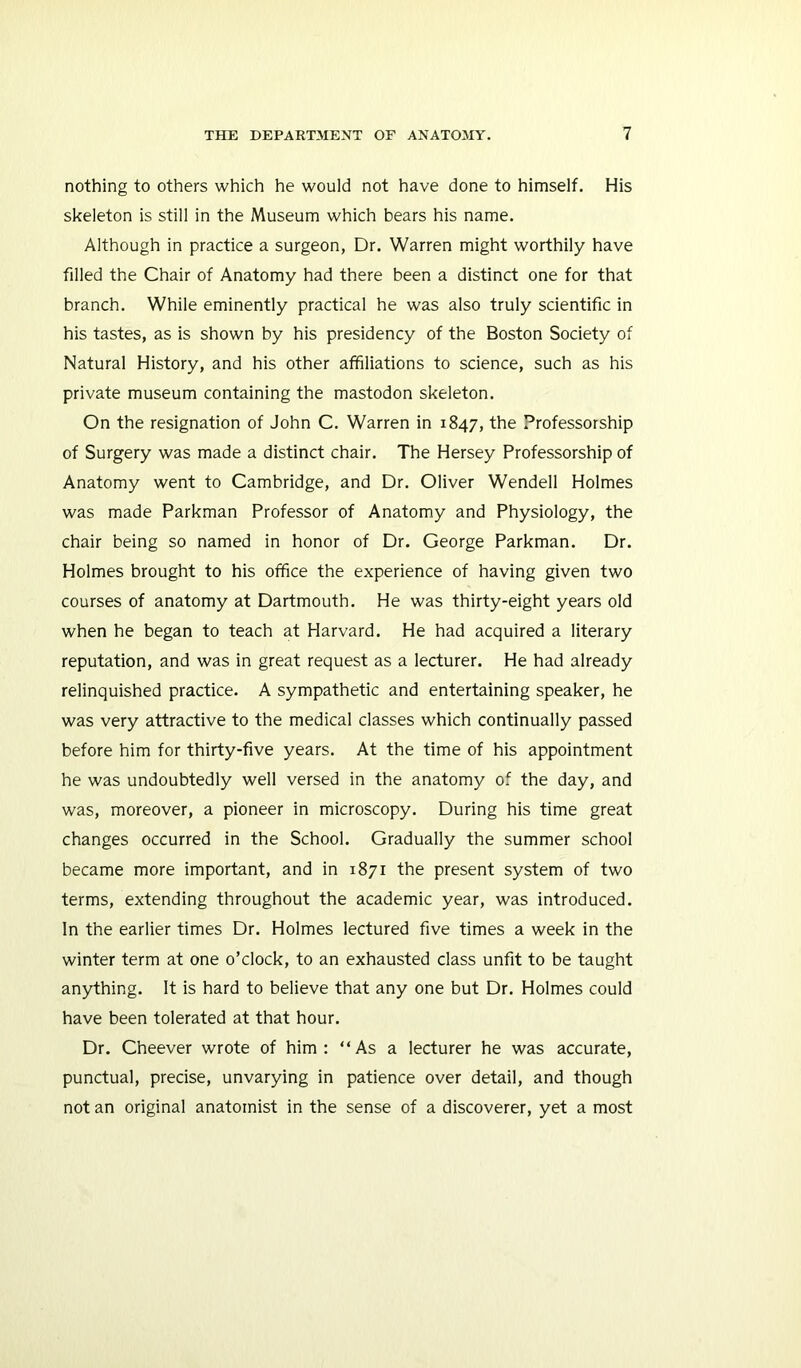 nothing to others which he would not have done to himself. His skeleton is still in the Museum which bears his name. Although in practice a surgeon, Dr. Warren might worthily have filled the Chair of Anatomy had there been a distinct one for that branch. While eminently practical he was also truly scientific in his tastes, as is shown by his presidency of the Boston Society of Natural History, and his other affiliations to science, such as his private museum containing the mastodon skeleton. On the resignation of John C. Warren in 1847, the Professorship of Surgery was made a distinct chair. The Hersey Professorship of Anatomy went to Cambridge, and Dr. Oliver Wendell Holmes was made Parkman Professor of Anatomy and Physiology, the chair being so named in honor of Dr. George Parkman. Dr. Holmes brought to his office the experience of having given two courses of anatomy at Dartmouth. He was thirty-eight years old when he began to teach at Harvard. He had acquired a literary reputation, and was in great request as a lecturer. He had already relinquished practice. A sympathetic and entertaining speaker, he was very attractive to the medical classes which continually passed before him for thirty-five years. At the time of his appointment he was undoubtedly well versed in the anatomy of the day, and was, moreover, a pioneer in microscopy. During his time great changes occurred in the School. Gradually the summer school became more important, and in 1871 the present system of two terms, extending throughout the academic year, was introduced. In the earlier times Dr. Holmes lectured five times a week in the winter term at one o’clock, to an exhausted class unfit to be taught anything. It is hard to believe that any one but Dr. Holmes could have been tolerated at that hour. Dr. Cheever wrote of him: “As a lecturer he was accurate, punctual, precise, unvarying in patience over detail, and though not an original anatomist in the sense of a discoverer, yet a most