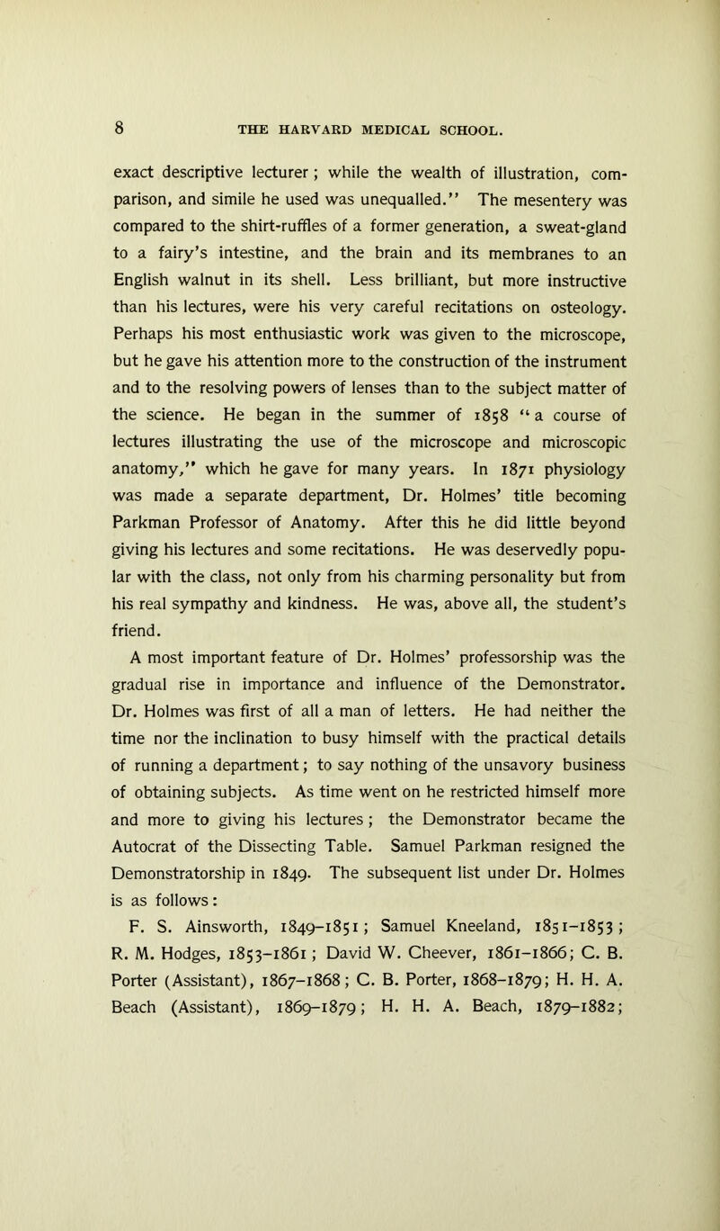 exact descriptive lecturer; while the wealth of illustration, com- parison, and simile he used was unequalled.” The mesentery was compared to the shirt-ruffles of a former generation, a sweat-gland to a fairy’s intestine, and the brain and its membranes to an English walnut in its shell. Less brilliant, but more instructive than his lectures, were his very careful recitations on osteology. Perhaps his most enthusiastic work was given to the microscope, but he gave his attention more to the construction of the instrument and to the resolving powers of lenses than to the subject matter of the science. He began in the summer of 1858 “ a course of lectures illustrating the use of the microscope and microscopic anatomy,” which he gave for many years. In 1871 physiology was made a separate department. Dr. Holmes’ title becoming Parkman Professor of Anatomy. After this he did little beyond giving his lectures and some recitations. He was deservedly popu- lar with the class, not only from his charming personality but from his real sympathy and kindness. He was, above all, the student’s friend. A most important feature of Dr. Holmes’ professorship was the gradual rise in importance and influence of the Demonstrator. Dr. Holmes was first of all a man of letters. He had neither the time nor the inclination to busy himself with the practical details of running a department; to say nothing of the unsavory business of obtaining subjects. As time went on he restricted himself more and more to giving his lectures ; the Demonstrator became the Autocrat of the Dissecting Table. Samuel Parkman resigned the Demonstratorship in 1849. The subsequent list under Dr. Holmes is as follows: F. S. Ainsworth, 1849-1851; Samuel Kneeland, 1851-1853; R. M. Hodges, 1853-1861; David W. Cheever, 1861-1866; C. B. Porter (Assistant), 1867-1868; C. B. Porter, 1868-1879; H. H. A. Beach (Assistant), 1869-1879; H. H. A. Beach, 1879-1882;