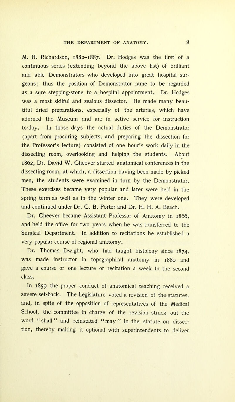 M. H. Richardson, 1882-1887. Dr. Hodges was the first of a continuous series (extending beyond the above list) of brilliant and able Demonstrators who developed into great hospital sur- geons; thus the position of Demonstrator came to be regarded as a sure stepping-stone to a hospital appointment. Dr. Hodges was a most skilful and zealous dissector. He made many beau- tiful dried preparations, especially of the arteries, which have adorned the Museum and are in active service for instruction to-day. In those days the actual duties of the Demonstrator (apart from procuring subjects, and preparing the dissection for the Professor’s lecture) consisted of one hour’s work daily in the dissecting room, overlooking and helping the students. About 1862, Dr. David W. Cheever started anatomical conferences in the dissecting room, at which, a dissection having been made by picked men, the students were examined in turn by the Demonstrator. These exercises became very popular and later were held in the spring term as well as in the winter one. They were developed and continued under Dr. C. B. Porter and Dr. H. H. A. Beach. Dr. Cheever became Assistant Professor of Anatomy in 1866, and held the office for two years when he was transferred to the Surgical Department. In addition to recitations he established a very popular course of regional anatomy. Dr. Thomas Dwight, who had taught histology since 1874, was made instructor in topographical anatomy in 1880 and gave a course of one lecture or recitation a week to the second class. In 1859 the proper conduct of anatomical teaching received a severe set-back. The Legislature voted a revision of the statutes, and, in spite of the opposition of representatives of the Medical School, the committee in charge of the revision struck out the word “shall” and reinstated “may” in the statute on dissec- tion, thereby making it optional with superintendents to deliver