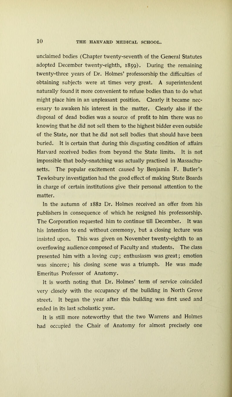 unclaimed bodies (Chapter twenty-seventh of the General Statutes adopted December twenty-eighth, 1859). During the remaining twenty-three years of Dr. Holmes’ professorship the difficulties of obtaining subjects were at times very great. A superintendent naturally found it more convenient to refuse bodies than to do what might place him in an unpleasant position. Clearly it became nec- essary to awaken his interest in the matter. Clearly also if the disposal of dead bodies was a source of profit to him there was no knowing that he did not sell them to the highest bidder even outside of the State, nor that he did not sell bodies that should have been buried. It is certain that during this disgusting condition of affairs Harvard received bodies from beyond the State limits. It is not impossible that body-snatching was actually practised in Massachu- setts. The popular excitement caused by Benjamin F. Butler’s Tewksbury investigation had the good effect of making State Boards in charge of certain institutions give their personal attention to the matter. In the autumn of 1882 Dr. Holmes received an offer from his publishers in consequence of which he resigned his professorship. The Corporation requested him to continue till December. It was his intention to end without ceremony, but a closing lecture was insisted upon. This was given on November twenty-eighth to an overflowing audience composed of Faculty and students. The class presented him with a loving cup; enthusiasm was great; emotion was sincere; his closing scene was a triumph. He was made Emeritus Professor of Anatomy. It is worth noting that Dr. Holmes’ term of service coincided very closely with the occupancy of the building in North Grove street. It began the year after this building was first used and ended in its last scholastic year. It is still more noteworthy that the two Warrens and Holmes had occupied the Chair of Anatomy for almost precisely one