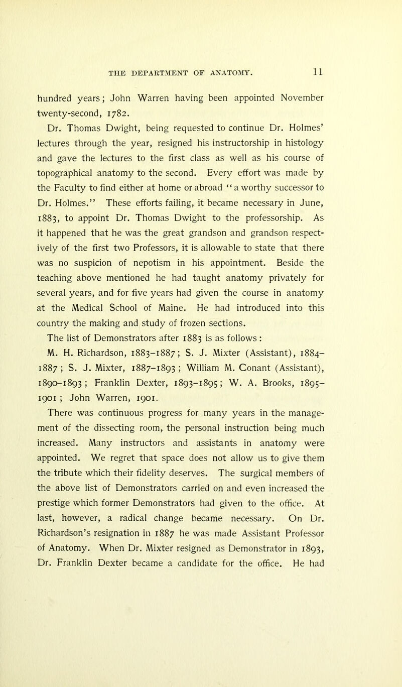 hundred years; John Warren having been appointed November twenty-second, 1782. Dr. Thomas Dwight, being requested to continue Dr. Holmes’ lectures through the year, resigned his instructorship in histology and gave the lectures to the first class as well as his course of topographical anatomy to the second. Every effort was made by the Faculty to find either at home or abroad “a worthy successor to Dr. Holmes.” These efforts failing, it became necessary in June, 1883, to appoint Dr. Thomas Dwight to the professorship. As it happened that he was the great grandson and grandson respect- ively of the first two Professors, it is allowable to state that there was no suspicion of nepotism in his appointment. Beside the teaching above mentioned he had taught anatomy privately for several years, and for five years had given the course in anatomy at the Medical School of Maine. He had introduced into this country the making and study of frozen sections. The list of Demonstrators after 1883 is as follows : M. H. Richardson, 1883-1887; S. J. Mixter (Assistant), 1884- 1887 ; S. J. Mixter, 1887-1893 ; William M. Conant (Assistant), 1890-1893; Franklin Dexter, 1893-1895; W. A. Brooks, 1895- 1901 ; John Warren, 1901. There was continuous progress for many years in the manage- ment of the dissecting room, the personal instruction being much increased. Many instructors and assistants in anatomy were appointed. We regret that space does not allow us to give them the tribute which their fidelity deserves. The surgical members of the above list of Demonstrators carried on and even increased the prestige which former Demonstrators had given to the office. At last, however, a radical change became necessary. On Dr. Richardson’s resignation in 1887 he was made Assistant Professor of Anatomy. When Dr. Mixter resigned as Demonstrator in 1893, Dr. Franklin Dexter became a candidate for the office. He had