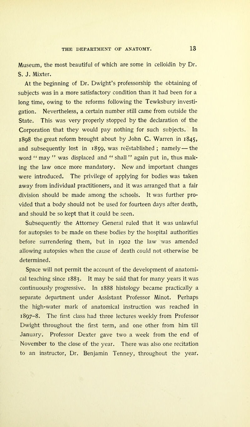 Museum, the most beautiful of which are some in celloidin by Dr. S. J. Mixter. At the beginning of Dr. Dwight’s professorship the obtaining of subjects was in a more satisfactory condition than it had been for a longtime, owing to the reforms following the Tewksbury investi- gation. Nevertheless, a certain number still came from outside the State. This was very properly stopped by the declaration of the Corporation that they would pay nothing for such subjects. In 1898 the great reform brought about by John C. Warren in 1845, and subsequently lost in 1859, was reestablished ; namely—the word “ may ” was displaced and “ shall ” again put in, thus mak- ing the law once more mandatory. New and important changes were introduced. The privilege of applying for bodies was taken away from individual practitioners, and it was arranged that a fair division should be made among the schools. It was further pro- vided that a body should not be used for fourteen days after death, and should be so kept that it could be seen. Subsequently the Attorney General ruled that it was unlawful for autopsies to be made on these bodies by the hospital authorities before surrendering them, but in 1902 the law was amended allowing autopsies when the cause of death could not otherwise be determined. Space will not permit the account of the development of anatomi- cal teaching since 1883. It may be said that for many years it was continuously progressive. In 1888 histology became practically a separate department under Assistant Professor Minot. Perhaps the high-water mark of anatomical instruction was reached in 1897-8. The first class had three lectures weekly from Professor Dwight throughout the first term, and one other from him till January. Professor Dexter gave two a week from the end of November to the close of the year. There was also one recitation to an instructor. Dr. Benjamin Tenney, throughout the year.
