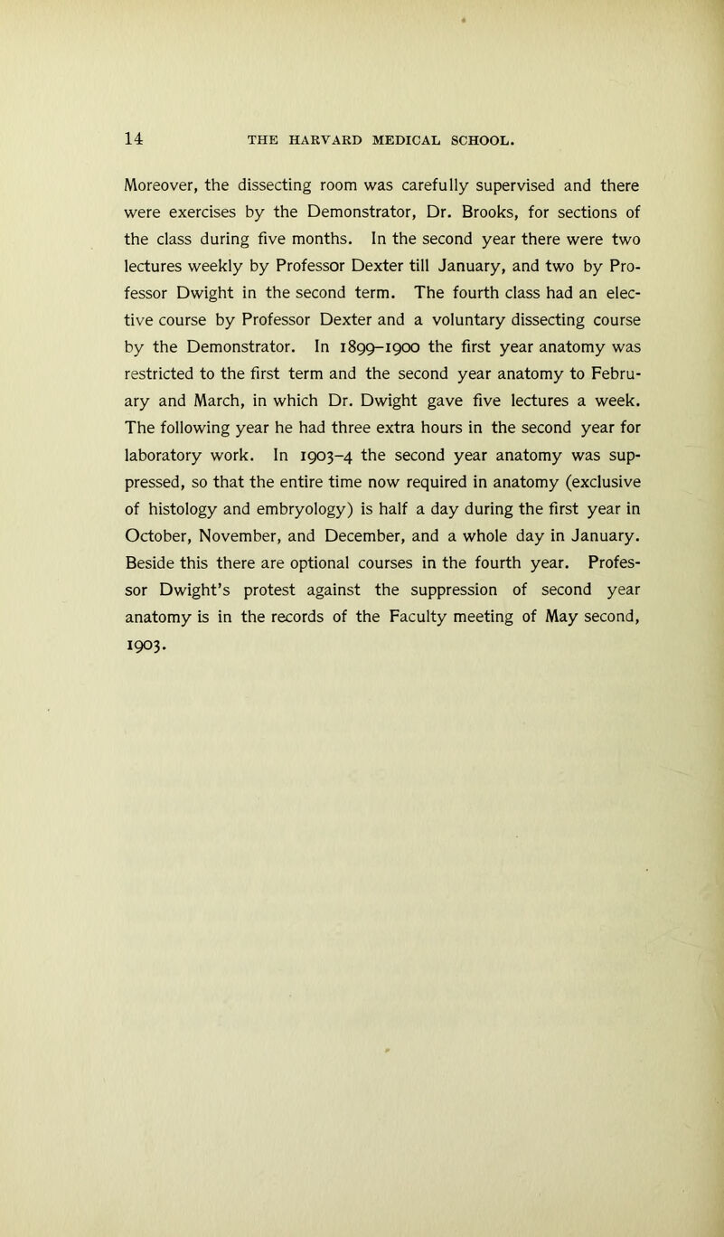 Moreover, the dissecting room was carefully supervised and there were exercises by the Demonstrator, Dr. Brooks, for sections of the class during five months. In the second year there were two lectures weekly by Professor Dexter till January, and two by Pro- fessor Dwight in the second term. The fourth class had an elec- tive course by Professor Dexter and a voluntary dissecting course by the Demonstrator. In 1899-1900 the first year anatomy was restricted to the first term and the second year anatomy to Febru- ary and March, in which Dr. Dwight gave five lectures a week. The following year he had three extra hours in the second year for laboratory work. In 1903-4 the second year anatomy was sup- pressed, so that the entire time now required in anatomy (exclusive of histology and embryology) is half a day during the first year in October, November, and December, and a whole day in January. Beside this there are optional courses in the fourth year. Profes- sor Dwight’s protest against the suppression of second year anatomy is in the records of the Faculty meeting of May second, 1903.