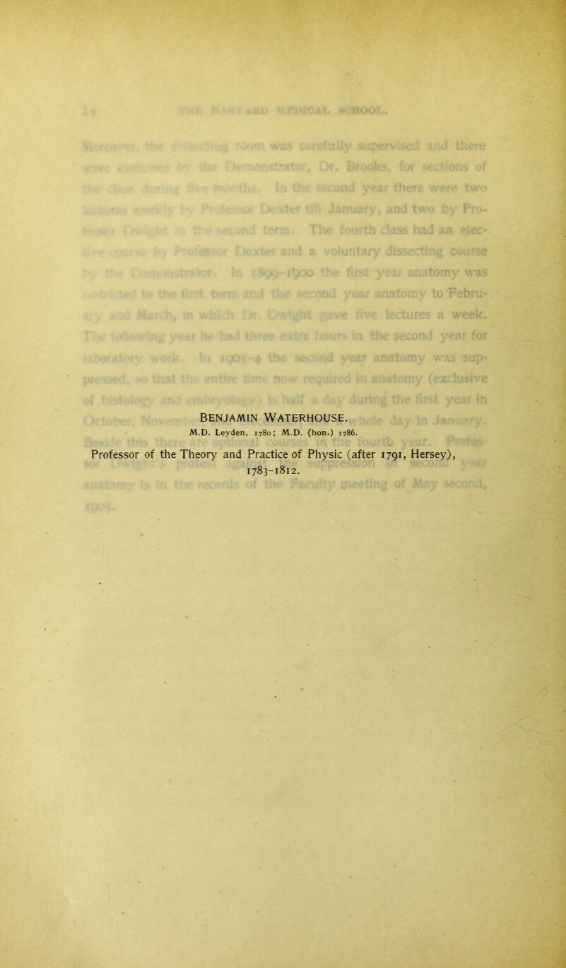 BENJAMIN Waterhouse. M.D. Leyden, 1780; M.D. (hon.) 1786. Professor of the Theory and Practice of Physic (after 1791, Hersey), 1783-1812.