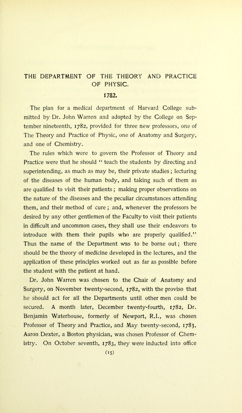 THE DEPARTMENT OF THE THEORY AND PRACTICE OF PHYSIC. mi. The plan for a medical department of Harvard College sub- mitted by Dr. John Warren and adopted by the College on Sep- tember nineteenth, 1782, provided for three new professors, one of The Theory and Practice of Physic, one of Anatomy and Surgery, and one of Chemistry. The rules which were to govern the Professor of Theory and Practice were that he should “ teach the students by directing and superintending, as much as may be, their private studies; lecturing of the diseases of the human body, and taking such of them as are qualified to visit their patients; making proper observations on the nature of the diseases and the peculiar circumstances attending them, and their method of cure ; and, whenever the professors be desired by any other gentlemen of the Faculty to visit their patients in difficult and uncommon cases, they shall use their endeavors to introduce with them their pupils who are properly qualified.” Thus the name of the Department was to be borne out; there should be the theory of medicine developed in the lectures, and the application of these principles worked out as far as possible before the student with the patient at hand. Dr. John Warren was chosen to the Chair of Anatomy and Surgery, on November twenty-second, 1782, with the proviso that he should act for all the Departments until other men could be secured. A month later, December twenty-fourth, 1782, Dr. Benjamin Waterhouse, formerly of Newport, R.I., was chosen Professor of Theory and Practice, and May twenty-second, 1783, Aaron Dexter, a Boston physician, was chosen Professor of Chem- istry. On October seventh, 1783, they were inducted into office C15)