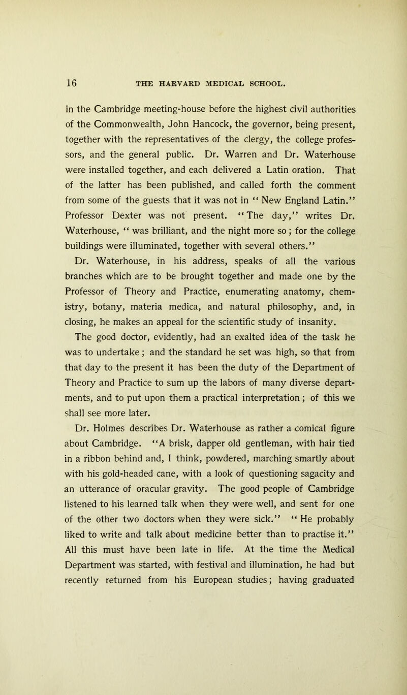 in the Cambridge meeting-house before the highest civil authorities of the Commonwealth, John Hancock, the governor, being present, together with the representatives of the clergy, the college profes- sors, and the general public. Dr. Warren and Dr. Waterhouse were installed together, and each delivered a Latin oration. That of the latter has been published, and called forth the comment from some of the guests that it was not in “ New England Latin.” Professor Dexter was not present. “The day,” writes Dr. Waterhouse, “ was brilliant, and the night more so; for the college buildings were illuminated, together with several others.” Dr. Waterhouse, in his address, speaks of all the various branches which are to be brought together and made one by the Professor of Theory and Practice, enumerating anatomy, chem- istry, botany, materia medica, and natural philosophy, and, in closing, he makes an appeal for the scientific study of insanity. The good doctor, evidently, had an exalted idea of the task he was to undertake ; and the standard he set was high, so that from that day to the present it has been the duty of the Department of Theory and Practice to sum up the labors of many diverse depart- ments, and to put upon them a practical interpretation ; of this we shall see more later. Dr. Holmes describes Dr. Waterhouse as rather a comical figure about Cambridge. “A brisk, dapper old gentleman, with hair tied in a ribbon behind and, I think, powdered, marching smartly about with his gold-headed cane, with a look of questioning sagacity and an utterance of oracular gravity. The good people of Cambridge listened to his learned talk when they were well, and sent for one of the other two doctors when they were sick.” “ He probably liked to write and talk about medicine better than to practise it.” All this must have been late in life. At the time the Medical Department was started, with festival and illumination, he had but recently returned from his European studies; having graduated