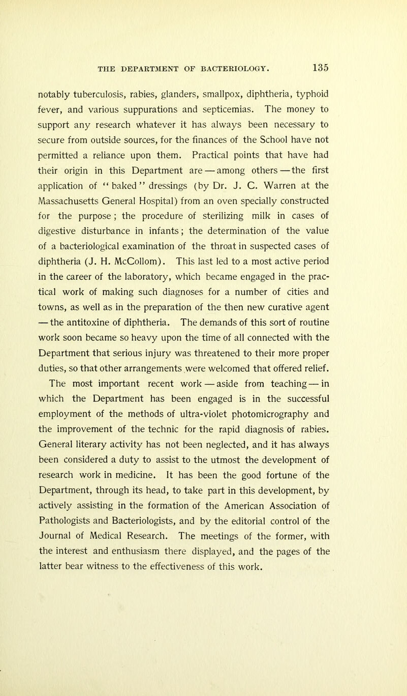 notably tuberculosis, rabies, glanders, smallpox, diphtheria, typhoid fever, and various suppurations and septicemias. The money to support any research whatever it has always been necessary to secure from outside sources, for the finances of the School have not permitted a reliance upon them. Practical points that have had their origin in this Department are — among others—the first application of “ baked ” dressings (by Dr. J. C. Warren at the Massachusetts General Hospital) from an oven specially constructed for the purpose ; the procedure of sterilizing milk in cases of digestive disturbance in infants; the determination of the value of a bacteriological examination of the throat in suspected cases of diphtheria (J. H. McCollom). This last led to a most active period in the career of the laboratory, which became engaged in the prac- tical work of making such diagnoses for a number of cities and towns, as well as in the preparation of the then new curative agent — the antitoxine of diphtheria. The demands of this sort of routine work soon became so heavy upon the time of all connected with the Department that serious injury was threatened to their more proper duties, so that other arrangements were welcomed that offered relief. The most important recent work — aside from teaching — in which the Department has been engaged is in the successful employment of the methods of ultra-violet photomicrography and the improvement of the technic for the rapid diagnosis of rabies. General literary activity has not been neglected, and it has always been considered a duty to assist to the utmost the development of research work in medicine. It has been the good fortune of the Department, through its head, to take part in this development, by actively assisting in the formation of the American Association of Pathologists and Bacteriologists, and by the editorial control of the Journal of Medical Research. The meetings of the former, with the interest and enthusiasm there displayed, and the pages of the latter bear witness to the effectiveness of this work.