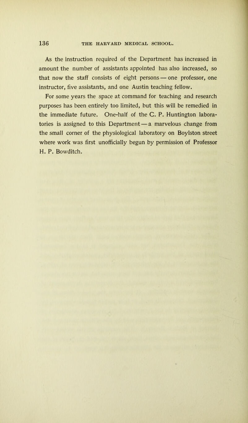 As the instruction required of the Department has increased in amount the number of assistants appointed has also increased, so that now the staff consists of eight persons — one professor, one instructor, five assistants, and one Austin teaching fellow. For some years the space at command for teaching and research purposes has been entirely too limited, but this will be remedied in the immediate future. One-half of the C. P. Huntington labora- tories is assigned to this Department — a marvelous change from the small corner of the physiological laboratory on Boylston street where work was first unofficially begun by permission of Professor H. P. Bowditch.