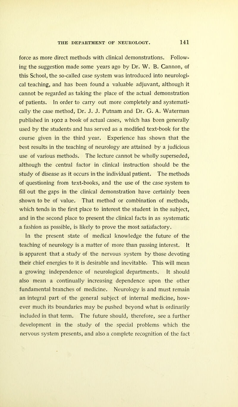 force as more direct methods with clinical demonstrations. Follow- ing the suggestion made some years ago by Dr. W. B. Cannon, of this School, the so-called case system was introduced into neurologi- cal teaching, and has been found a valuable adjuvant, although it cannot be regarded as taking the place of the actual demonstration of patients. In order to carry out more completely and systemati- cally the case method. Dr. J. J. Putnam and Dr. G. A. Waterman published in 1902 a book of actual cases, which has been generally used by the students and has served as a modified text-book for the course given in the third year. Experience has shown that the best results in the teaching of neurology are attained by a judicious use of various methods. The lecture cannot be wholly superseded, although the central factor in clinical instruction should be the study of disease as it occurs in the individual patient. The methods of questioning from text-books, and the use of the case system to fill out the gaps in the clinical demonstration have certainly been shown to be of value. That method or combination of methods, which tends in the first place to interest the student in the subject, and in the second place to present the clinical facts in as systematic a fashion as possible, is likely to prove the most satisfactory. In the present state of medical knowledge the future of the teaching of neurology is a matter of more than passing interest. It is apparent that a study of the nervous system by those devoting their chief energies to it is desirable and inevitable. This will mean a growing independence of neurological departments. It should also mean a continually increasing dependence upon the other fundamental branches of medicine. Neurology is and must remain an integral part of the general subject of internal medicine, how- ever much its boundaries may be pushed beyond what is ordinarily included in that term. The future should, therefore, see a further development in the study of the special problems which the nervous system presents, and also a complete recognition of the fact