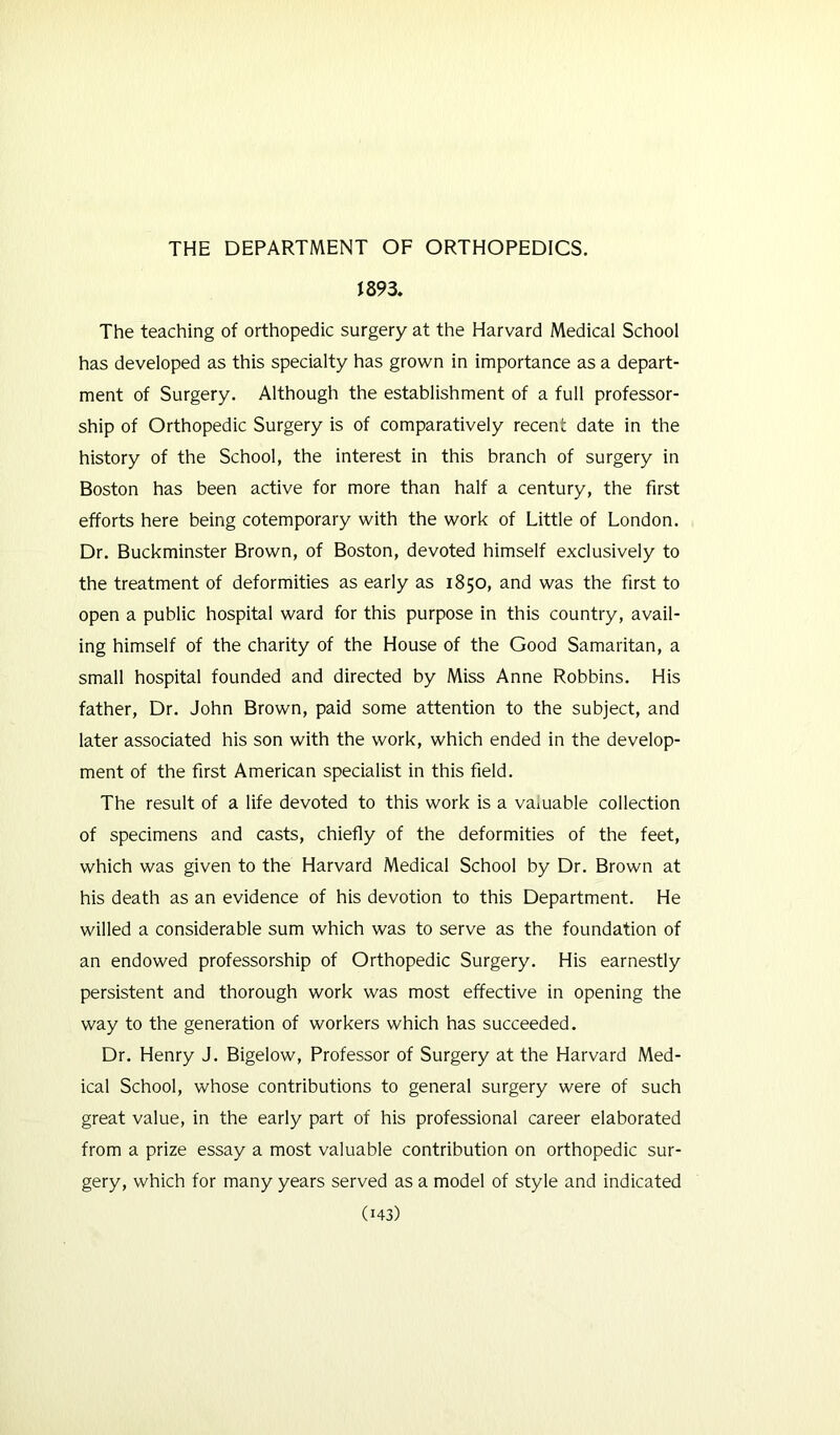 1893. The teaching of orthopedic surgery at the Harvard Medical School has developed as this specialty has grown in importance as a depart- ment of Surgery. Although the establishment of a full professor- ship of Orthopedic Surgery is of comparatively recent date in the history of the School, the interest in this branch of surgery in Boston has been active for more than half a century, the first efforts here being cotemporary with the work of Little of London. Dr. Buckminster Brown, of Boston, devoted himself exclusively to the treatment of deformities as early as 1850, and was the first to open a public hospital ward for this purpose in this country, avail- ing himself of the charity of the House of the Good Samaritan, a small hospital founded and directed by Miss Anne Robbins. His father. Dr. John Brown, paid some attention to the subject, and later associated his son with the work, which ended in the develop- ment of the first American specialist in this field. The result of a life devoted to this work is a vaiuable collection of specimens and casts, chiefly of the deformities of the feet, which was given to the Harvard Medical School by Dr. Brown at his death as an evidence of his devotion to this Department. He willed a considerable sum which was to serve as the foundation of an endowed professorship of Orthopedic Surgery. His earnestly persistent and thorough work was most effective in opening the way to the generation of workers which has succeeded. Dr. Henry J. Bigelow, Professor of Surgery at the Harvard Med- ical School, whose contributions to general surgery were of such great value, in the early part of his professional career elaborated from a prize essay a most valuable contribution on orthopedic sur- gery, which for many years served as a model of style and indicated