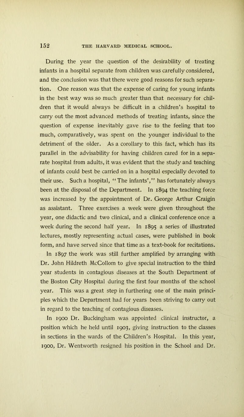 During the year the question of the desirability of treating infants in a hospital separate from children was carefully considered, and the conclusion was that there were good reasons for such separa- tion. One reason was that the expense of caring for young infants in the best way was so much greater than that necessary for chil- dren that it would always be difficult in a children’s hospital to carry out the most advanced methods of treating infants, since the question of expense inevitably gave rise to the feeling that too much, comparatively, was spent on the younger individual to the detriment of the older. As a corollary to this fact, which has its parallel in the advisability for having children cared for in a sepa- rate hospital from adults, it was evident that the study and teaching of infants could best be carried on in a hospital especially devoted to their use. Such a hospital, “The infants’,” has fortunately always been at the disposal of the Department. In 1894 the teaching force was increased by the appointment of Dr. George Arthur Craigin as assistant. Three exercises a week were given throughout the year, one didactic and two clinical, and a clinical conference once a week during the second half year. In 1895 ^ series of illustrated lectures, mostly representing actual cases, were published in book form, and have served since that time as a text-book for recitations. In 1897 the work was still further amplified by arranging with Dr. John Hildreth McCollom to give special instruction to the third year students in contagious diseases at the South Department of the Boston City Hospital during the first four months of the school year. This was a great step in furthering one of the main princi- ples which the Department had for years been striving to carry out in regard to the teaching of contagious diseases. In 1900 Dr. Buckingham was appointed clinical instructor, a position which he held until 1903, giving instruction to the classes in sections in the wards of the Children’s Hospital. In this year, 1900, Dr. Wentworth resigned his position in the School and Dr.