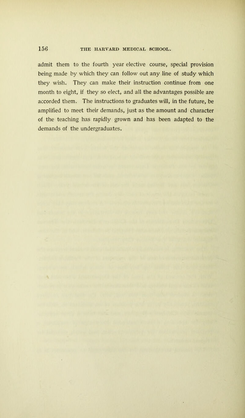 admit them to the fourth year elective course, special provision being made by which they can follow out any line of study which they wish. They can make their instruction continue from one month to eight, if they so elect, and all the advantages possible are accorded them. The instructions to graduates will, in the future, be amplified to meet their demands, just as the amount and character of the teaching has rapidly grown and has been adapted to the demands of the undergraduates.