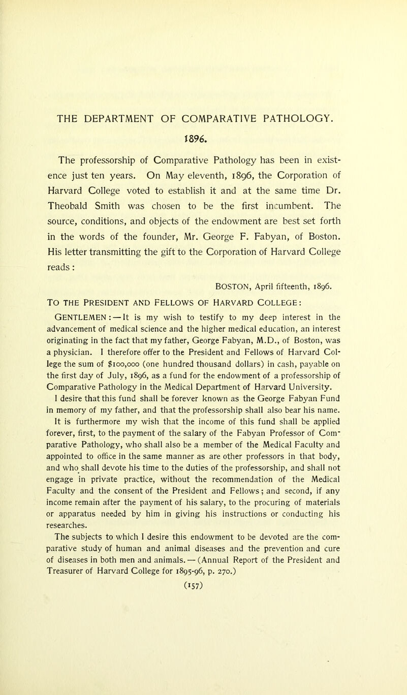 THE DEPARTMENT OF COMPARATIVE PATHOLOGY. 1896. The professorship of Comparative Pathology has been in exist- ence just ten years. On May eleventh, 1896, the Corporation of Harvard College voted to establish it and at the same time Dr. Theobald Smith was chosen to be the first incumbent. The source, conditions, and objects of the endowment are best set forth in the words of the founder, Mr. George F. Fabyan, of Boston. His letter transmitting the gift to the Corporation of Harvard College reads: Boston, April fifteenth, 1896. To THE PRESIDENT AND FELLOWS OF HARVARD COLLEGE: GENTLEMEN: — It is my wish to testify to my deep interest in the advancement of medical science and the higher medical education, an interest originating in the fact that my father, George Fabyan, M.D., of Boston, was a physician. 1 therefore offer to the President and Fellows of Harvard Col- lege the sum of $100,000 (one hundred thousand dollars) in cash, payable on the first day of July, 1896, as a fund for the endowment of a professorship of Comparative Pathology in the Medical Department of Harvard University. 1 desire that this fund shall be forever known as the George Fabyan Fund in memory of my father, and that the professorship shall also bear his name. It is furthermore my wish that the income of this fund shall be applied forever, first, to the payment of the salary of the Fabyan Professor of Com parative Pathology, who shall also be a member of the Medical Faculty and appointed to office in the same manner as are other professors in that body, and who shall devote his time to the duties of the professorship, and shall not engage in private practice, without the recommendation of the Medical Faculty and the consent of the President and Fellows; and second, if any income remain after the payment of his salary, to the procuring of materials or apparatus needed by him in giving his instructions or conducting his researches. The subjects to which 1 desire this endowment to be devoted are the com- parative study of human and animal diseases and the prevention and cure of diseases in both men and animals. — (Annual Report of the President and Treasurer of Harvard College for 1895-96, p. 270.)